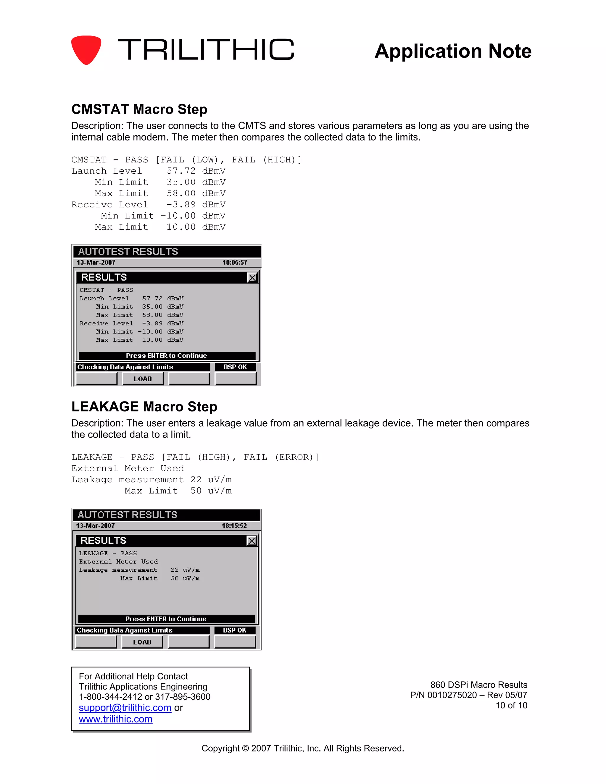 Application Note

CMSTAT Macro Step
Description: The user connects to the CMTS and stores various parameters as long as you are using the
internal cable modem. The meter then compares the collected data to the limits.

CMSTAT – PASS [FAIL (LOW), FAIL (HIGH)]
Launch Level    57.72 dBmV
    Min Limit   35.00 dBmV
    Max Limit   58.00 dBmV
Receive Level   -3.89 dBmV
     Min Limit -10.00 dBmV
    Max Limit   10.00 dBmV




LEAKAGE Macro Step
Description: The user enters a leakage value from an external leakage device. The meter then compares
the collected data to a limit.

LEAKAGE – PASS [FAIL (HIGH), FAIL (ERROR)]
External Meter Used
Leakage measurement 22 uV/m
         Max Limit 50 uV/m




 For Additional Help Contact
 Trilithic Applications Engineering                                                          860 DSPi Macro Results
 1-800-344-2412 or 317-895-3600                                                         P/N 0010275020 – Rev 05/07
 support@trilithic.com or                                                                                  10 of 10
 www.trilithic.com

                                Copyright © 2007 Trilithic, Inc. All Rights Reserved.
 