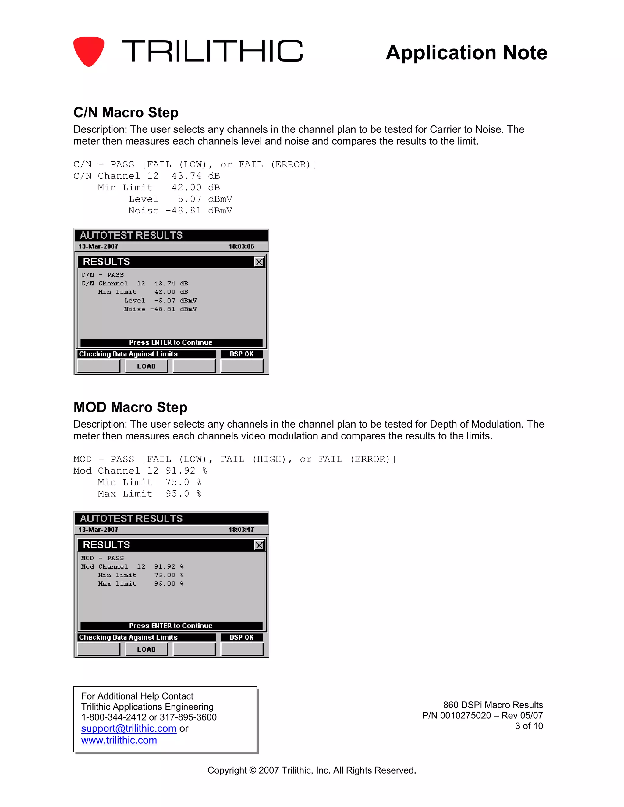 Application Note

C/N Macro Step
Description: The user selects any channels in the channel plan to be tested for Carrier to Noise. The
meter then measures each channels level and noise and compares the results to the limit.

C/N – PASS [FAIL (LOW), or FAIL (ERROR)]
C/N Channel 12 43.74 dB
    Min Limit   42.00 dB
         Level -5.07 dBmV
         Noise -48.81 dBmV




MOD Macro Step
Description: The user selects any channels in the channel plan to be tested for Depth of Modulation. The
meter then measures each channels video modulation and compares the results to the limits.

MOD – PASS [FAIL (LOW), FAIL (HIGH), or FAIL (ERROR)]
Mod Channel 12 91.92 %
    Min Limit 75.0 %
    Max Limit 95.0 %




 For Additional Help Contact
 Trilithic Applications Engineering                                                          860 DSPi Macro Results
 1-800-344-2412 or 317-895-3600                                                         P/N 0010275020 – Rev 05/07
 support@trilithic.com or                                                                                   3 of 10
 www.trilithic.com

                                Copyright © 2007 Trilithic, Inc. All Rights Reserved.
 