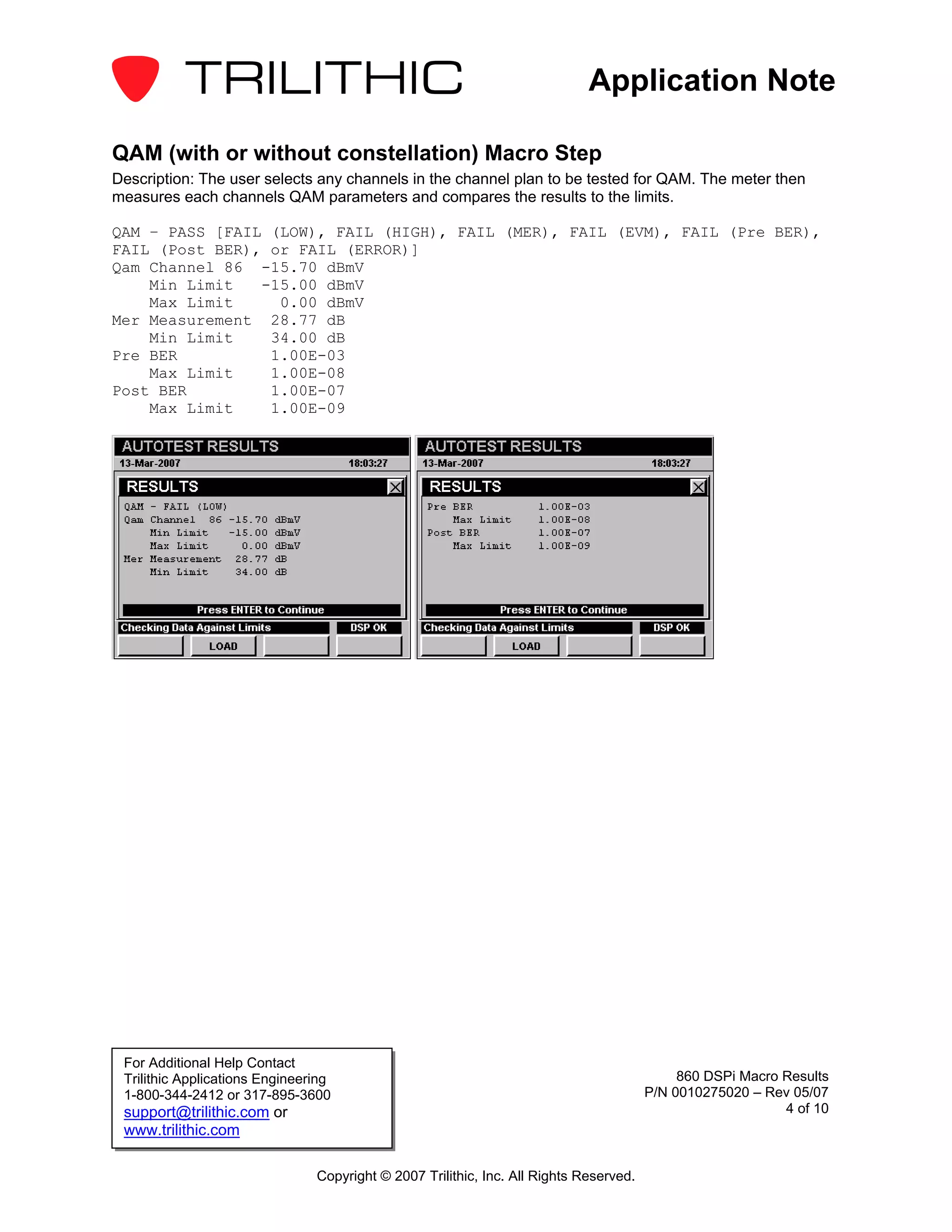 Application Note

QAM (with or without constellation) Macro Step
Description: The user selects any channels in the channel plan to be tested for QAM. The meter then
measures each channels QAM parameters and compares the results to the limits.

QAM – PASS [FAIL (LOW), FAIL (HIGH), FAIL (MER), FAIL (EVM), FAIL (Pre BER),
FAIL (Post BER), or FAIL (ERROR)]
Qam Channel 86 -15.70 dBmV
    Min Limit   -15.00 dBmV
    Max Limit     0.00 dBmV
Mer Measurement 28.77 dB
    Min Limit    34.00 dB
Pre BER          1.00E-03
    Max Limit    1.00E-08
Post BER         1.00E-07
    Max Limit    1.00E-09




 For Additional Help Contact
 Trilithic Applications Engineering                                                          860 DSPi Macro Results
 1-800-344-2412 or 317-895-3600                                                         P/N 0010275020 – Rev 05/07
 support@trilithic.com or                                                                                   4 of 10
 www.trilithic.com

                                Copyright © 2007 Trilithic, Inc. All Rights Reserved.
 