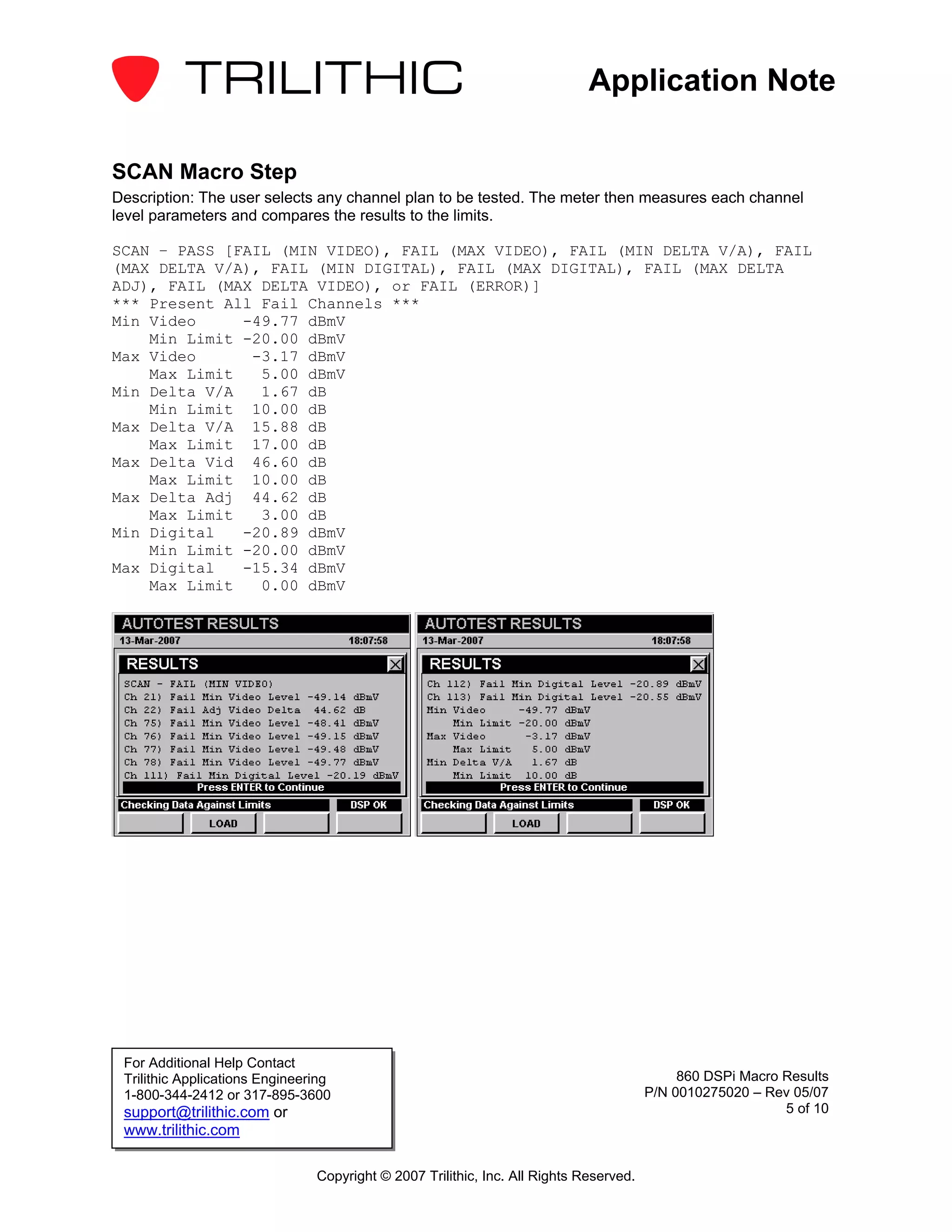 Application Note

SCAN Macro Step
Description: The user selects any channel plan to be tested. The meter then measures each channel
level parameters and compares the results to the limits.

SCAN – PASS [FAIL (MIN VIDEO), FAIL (MAX VIDEO), FAIL (MIN DELTA V/A), FAIL
(MAX DELTA V/A), FAIL (MIN DIGITAL), FAIL (MAX DIGITAL), FAIL (MAX DELTA
ADJ), FAIL (MAX DELTA VIDEO), or FAIL (ERROR)]
*** Present All Fail Channels ***
Min Video     -49.77 dBmV
    Min Limit -20.00 dBmV
Max Video      -3.17 dBmV
    Max Limit   5.00 dBmV
Min Delta V/A   1.67 dB
    Min Limit 10.00 dB
Max Delta V/A 15.88 dB
    Max Limit 17.00 dB
Max Delta Vid 46.60 dB
    Max Limit 10.00 dB
Max Delta Adj 44.62 dB
    Max Limit   3.00 dB
Min Digital   -20.89 dBmV
    Min Limit -20.00 dBmV
Max Digital   -15.34 dBmV
    Max Limit   0.00 dBmV




 For Additional Help Contact
 Trilithic Applications Engineering                                                          860 DSPi Macro Results
 1-800-344-2412 or 317-895-3600                                                         P/N 0010275020 – Rev 05/07
 support@trilithic.com or                                                                                   5 of 10
 www.trilithic.com

                                Copyright © 2007 Trilithic, Inc. All Rights Reserved.
 