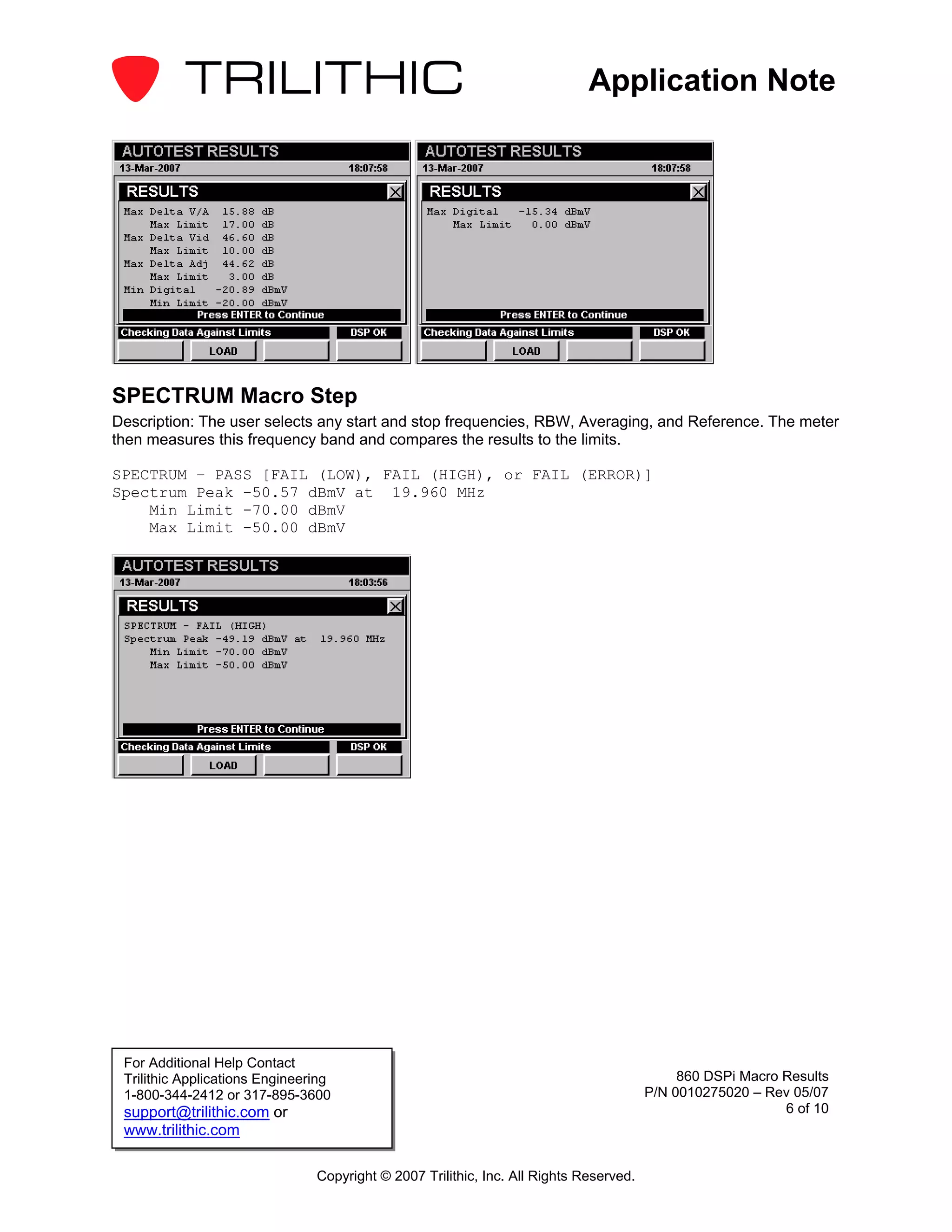 Application Note




SPECTRUM Macro Step
Description: The user selects any start and stop frequencies, RBW, Averaging, and Reference. The meter
then measures this frequency band and compares the results to the limits.

SPECTRUM – PASS [FAIL (LOW), FAIL (HIGH), or FAIL (ERROR)]
Spectrum Peak -50.57 dBmV at 19.960 MHz
    Min Limit -70.00 dBmV
    Max Limit -50.00 dBmV




 For Additional Help Contact
 Trilithic Applications Engineering                                                          860 DSPi Macro Results
 1-800-344-2412 or 317-895-3600                                                         P/N 0010275020 – Rev 05/07
 support@trilithic.com or                                                                                   6 of 10
 www.trilithic.com

                                Copyright © 2007 Trilithic, Inc. All Rights Reserved.
 