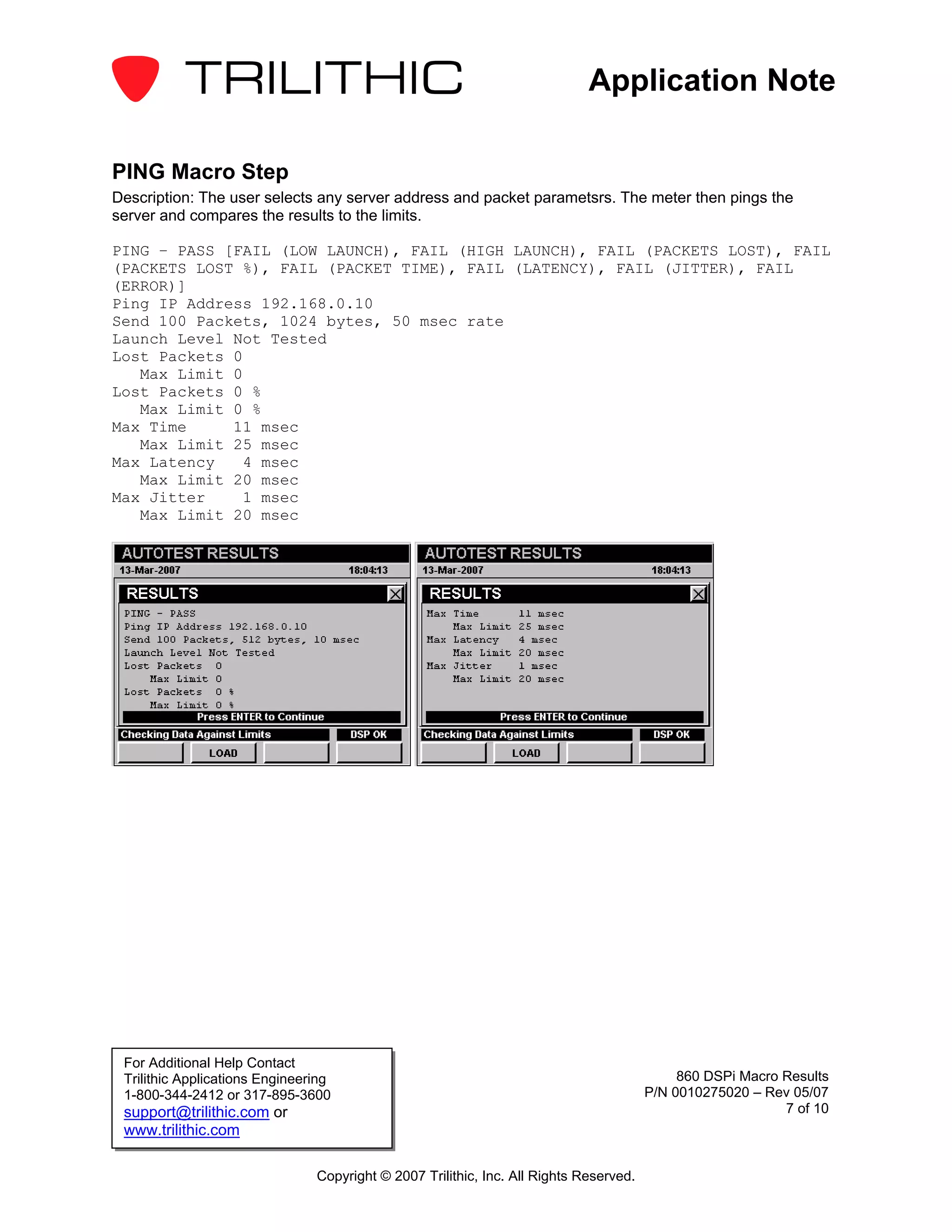 Application Note

PING Macro Step
Description: The user selects any server address and packet parametsrs. The meter then pings the
server and compares the results to the limits.

PING – PASS [FAIL (LOW LAUNCH), FAIL (HIGH LAUNCH), FAIL (PACKETS LOST), FAIL
(PACKETS LOST %), FAIL (PACKET TIME), FAIL (LATENCY), FAIL (JITTER), FAIL
(ERROR)]
Ping IP Address 192.168.0.10
Send 100 Packets, 1024 bytes, 50 msec rate
Launch Level Not Tested
Lost Packets 0
   Max Limit 0
Lost Packets 0 %
   Max Limit 0 %
Max Time     11 msec
   Max Limit 25 msec
Max Latency   4 msec
   Max Limit 20 msec
Max Jitter    1 msec
   Max Limit 20 msec




 For Additional Help Contact
 Trilithic Applications Engineering                                                          860 DSPi Macro Results
 1-800-344-2412 or 317-895-3600                                                         P/N 0010275020 – Rev 05/07
 support@trilithic.com or                                                                                   7 of 10
 www.trilithic.com

                                Copyright © 2007 Trilithic, Inc. All Rights Reserved.
 