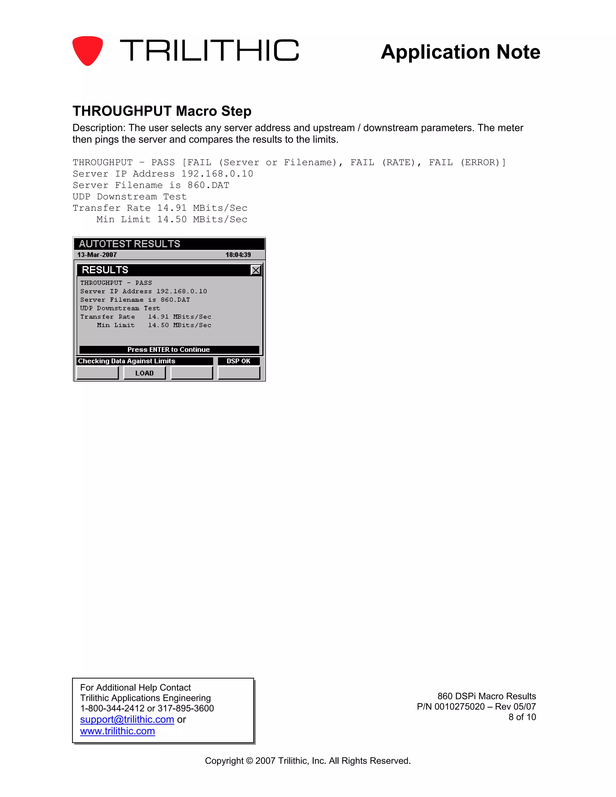 Application Note

THROUGHPUT Macro Step
Description: The user selects any server address and upstream / downstream parameters. The meter
then pings the server and compares the results to the limits.

THROUGHPUT – PASS [FAIL (Server or Filename), FAIL (RATE), FAIL (ERROR)]
Server IP Address 192.168.0.10
Server Filename is 860.DAT
UDP Downstream Test
Transfer Rate 14.91 MBits/Sec
    Min Limit 14.50 MBits/Sec




 For Additional Help Contact
 Trilithic Applications Engineering                                                          860 DSPi Macro Results
 1-800-344-2412 or 317-895-3600                                                         P/N 0010275020 – Rev 05/07
 support@trilithic.com or                                                                                   8 of 10
 www.trilithic.com

                                Copyright © 2007 Trilithic, Inc. All Rights Reserved.
 