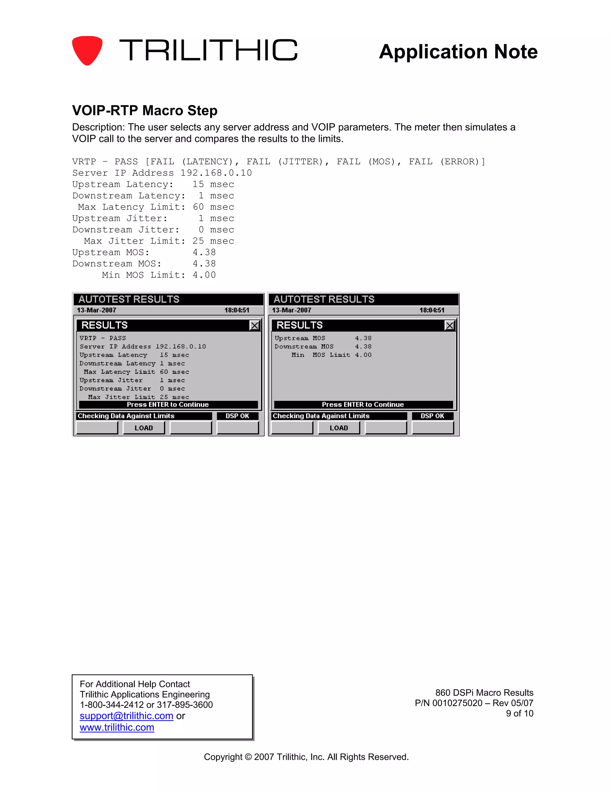 Application Note

VOIP-RTP Macro Step
Description: The user selects any server address and VOIP parameters. The meter then simulates a
VOIP call to the server and compares the results to the limits.

VRTP – PASS [FAIL (LATENCY), FAIL (JITTER), FAIL (MOS), FAIL (ERROR)]
Server IP Address 192.168.0.10
Upstream Latency:   15 msec
Downstream Latency: 1 msec
 Max Latency Limit: 60 msec
Upstream Jitter:     1 msec
Downstream Jitter:   0 msec
  Max Jitter Limit: 25 msec
Upstream MOS:       4.38
Downstream MOS:     4.38
     Min MOS Limit: 4.00




 For Additional Help Contact
 Trilithic Applications Engineering                                                          860 DSPi Macro Results
 1-800-344-2412 or 317-895-3600                                                         P/N 0010275020 – Rev 05/07
 support@trilithic.com or                                                                                   9 of 10
 www.trilithic.com

                                Copyright © 2007 Trilithic, Inc. All Rights Reserved.
 