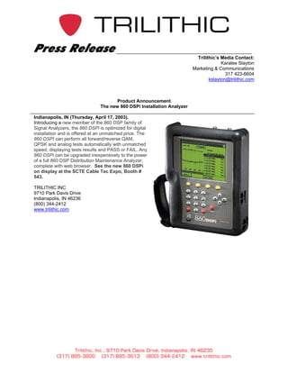 Press Release
                                                                           Trilithic’s Media Contact:
                                                                                       Karalee Slayton
                                                                         Marketing & Communications
                                                                                         317 423-6604
                                                                                 kslayton@trilithic.com



                                       Product Announcement
                                The new 860 DSPi Installation Analyzer

Indianapolis, IN (Thursday, April 17, 2003).
Introducing a new member of the 860 DSP family of
Signal Analyzers, the 860 DSPi is optimized for digital
installation and is offered at an unmatched price. The
860 DSPI can perform all forward/reverse QAM,
QPSK and analog tests automatically with unmatched
speed, displaying tests results and PASS or FAIL. Any
860 DSPi can be upgraded inexpensively to the power
of a full 860 DSP Distribution Maintenance Analyzer,
complete with web browser. See the new 860 DSPi
on display at the SCTE Cable Tec Expo, Booth #
543.

TRILITHIC INC
9710 Park Davis Drive
Indianapolis, IN 46236
(800) 344-2412
www.trilithic.com




                  Trilithic, Inc., 9710 Park Davis Drive, Indianapolis, IN 46235
           (317) 895-3600 (317) 895-3613 (800) 344-2412 www.trilithic.com
 