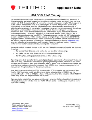 Application Note

                                  860 DSPi PING Testing
The number one reason to ping is connectivity, do you have a connection between point A and point B.
When a subscriber is unable to browse, and the modem is indicating a good connection, there may be a
problem with DNS. If you can ping the IP address for a web site but you can’t ping the URL, this points to
a DNS (Domain Name Server) issue. If you can’t ping the IP address, then you need to work back,
pinging known routing points. First ping the gateway (usually the cable modem, when testing at a
subscriber’s home network). If you can ping the gateway, then what’s the next routing point? Sometimes
it’s helpful to run a tracert from the subscriber’s PC. This will show the routing point where the
transmission stops. Some devices can be configured not to respond to ping, as a security measure
(firewalls for instance). This is why it is important to know what IP address to ping to for your test. I
recommend a device located near your CMTS. That way you can test from the 860 DSPi to that location
to see if it is a HFC problem. Trilithic provides a server for ping testing to our customers [207.67.51.46].
Pinging this address would test from your current location through your HFC network and IP backbone
and out onto the World Wide Web to Indianapolis. Another great location to test to is www.yahoo.com
when at a subscriber’s home since they would recognize Yahoo as a legitimate location. However,
neither of these locations would isolate the problem just to your system.

Some other reasons to use the ping test in your 860 DSPi are round-trip delay, packet loss, and round trip
throughput.
    • For connectivity or delay, set small packet size and long delay between pings
    •   For packet loss, set small packet size and short delay between pings
    •   For throughput, set large packet size and short delay between pings

If checking connectivity to another device, a small packet size is recommended, for example 64 bytes and
1000 msec delay. The reason is some devices ignore pings with large packets, which would give a false
indication of no connection. Also, small packets are great for testing round trip delay and packet-loss, but
remember large packets are better for throughput. Also, DOCSIS limits the ping throughput test to the
max upstream throughput allowed by the configure settings.

What are you using to ping from the PC? If you're using MS DOS you need to use the command "ping
(host/ip) -l 256" to ping the host/IP with 256 bytes of data to set packet delay in MS DOS use the
command: fping IP –s 1500 –c –t 10 (this will send 1500 packets with a 10ms delay). By default MS DOS'
packet delay is 1sec and the packet size is only 32 bytes.

If you are pinging a public host (e.g. yahoo.com) there are a number of different variables that could come
in to play that would give both the meter and the PC different results. I would suggest ping a local source
(if you aren't already).




 For Additional Help Contact
 Trilithic Applications Engineering                                                 860 DSPi PING Testing
 1-800-344-2412 or 317-895-3600                                                 P/N 0010275002 – Rev 4/07
 support@trilithic.com or                                                                          1 of 2
 www.trilithic.com
 