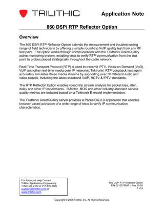 Application Note

                         860 DSPi RTP Reflector Option

Overview
The 860 DSPi RTP Reflector Option extends the measurement and troubleshooting
range of field technicians by offering a simple round-trip VoIP quality test from any RF
test point. The option works through communication with the Tektronix DirectQuality
active monitoring system, enabling tests to verify RTP communication from the test
point to probes placed strategically throughout the cable network.

Real-Time Transport Protocol (RTP) is used to transmit IPTV, Video-on-Demand (VoD),
VoIP and other real-time media over IP networks. Tektronix’ RTP Loopback test agent
accurately simulates these media streams by supporting over 50 different audio and
video codecs, including the latest wideband VoIP, HDTV & IPTV standards.

The RTP Reflector Option enables round-trip stream analysis for packet loss, jitter,
delay and other IP impairments. R-factor, MOS and other industry-standard service
quality metrics are included based on a Tektronix E-model implementation.

The Tektronix DirectQuality server provides a PocketDQ 2.0 application that enables
browser based activation of a wide range of tests to verify IP communication
characteristics.




 For Additional Help Contact
 Trilithic Applications Engineering                                                 860 DSPi RTP Reflector Option
 1-800-344-2412 or 317-895-3600                                                      P/N 0010275047 – Rev 10/08
 support@trilithic.com or                                                                                   1 of 9
 www.trilithic.com

                                Copyright © 2008 Trilithic, Inc. All Rights Reserved.
 