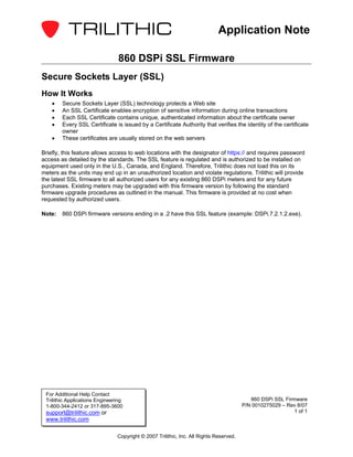 Application Note

                                 860 DSPi SSL Firmware
Secure Sockets Layer (SSL)
How It Works
    •   Secure Sockets Layer (SSL) technology protects a Web site
    •   An SSL Certificate enables encryption of sensitive information during online transactions
    •   Each SSL Certificate contains unique, authenticated information about the certificate owner
    •   Every SSL Certificate is issued by a Certificate Authority that verifies the identity of the certificate
        owner
    •   These certificates are usually stored on the web servers

Briefly, this feature allows access to web locations with the designator of https:// and requires password
access as detailed by the standards. The SSL feature is regulated and is authorized to be installed on
equipment used only in the U.S., Canada, and England. Therefore, Trilithic does not load this on its
meters as the units may end up in an unauthorized location and violate regulations. Trilithic will provide
the latest SSL firmware to all authorized users for any existing 860 DSPi meters and for any future
purchases. Existing meters may be upgraded with this firmware version by following the standard
firmware upgrade procedures as outlined in the manual. This firmware is provided at no cost when
requested by authorized users.

Note:   860 DSPi firmware versions ending in a .2 have this SSL feature (example: DSPi.7.2.1.2.exe).




 For Additional Help Contact
 Trilithic Applications Engineering                                                        860 DSPi SSL Firmware
 1-800-344-2412 or 317-895-3600                                                         P/N 0010275029 – Rev 8/07
 support@trilithic.com or                                                                                   1 of 1
 www.trilithic.com

                                Copyright © 2007 Trilithic, Inc. All Rights Reserved.
 