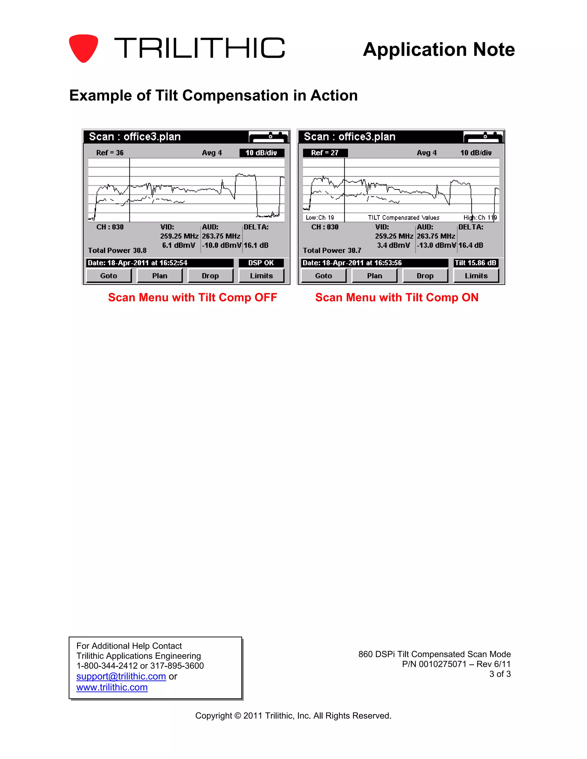 Application Note

Example of Tilt Compensation in Action




        Scan Menu with Tilt Comp OFF                           Scan Menu with Tilt Comp ON




For Additional Help Contact
Trilithic Applications Engineering                                         860 DSPi Tilt Compensated Scan Mode
1-800-344-2412 or 317-895-3600                                                       P/N 0010275071 – Rev 6/11
support@trilithic.com or                                                                                  3 of 3
www.trilithic.com

                               Copyright © 2011 Trilithic, Inc. All Rights Reserved.
 