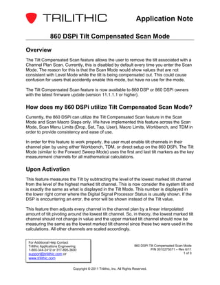 Application Note

                860 DSPi Tilt Compensated Scan Mode

Overview
The Tilt Compensated Scan feature allows the user to remove the tilt associated with a
Channel Plan Scan. Currently, this is disabled by default every time you enter the Scan
Mode. The reason for this is that the Scan Mode would show values that are not
consistent with Level Mode while the tilt is being compensated out. This could cause
confusion for users that accidently enable this mode, but have no use for the mode.

The Tilt Compensated Scan feature is now available to 860 DSP or 860 DSPi owners
with the latest firmware update (version 11.1.1.1 or higher).

How does my 860 DSPi utilize Tilt Compensated Scan Mode?
Currently, the 860 DSPi can utilize the Tilt Compensated Scan feature in the Scan
Mode and Scan Macro Steps only. We have implemented this feature across the Scan
Mode, Scan Menu Limits (Drop, Set, Tap, User), Macro Limits, Workbench, and TDM in
order to provide consistency and ease of use.

In order for this feature to work properly, the user must enable tilt channels in their
channel plan by using either Workbench, TDM, or direct setup on the 860 DSPi. The Tilt
Mode (similar to the Forward Sweep Mode) uses the first and last tilt markers as the key
measurement channels for all mathematical calculations.

Upon Activation
This feature measures the Tilt by subtracting the level of the lowest marked tilt channel
from the level of the highest marked tilt channel. This is now consider the system tilt and
is exactly the same as what is displayed in the Tilt Mode. This number is displayed in
the lower right corner where the Digital Signal Processor Status is usually shown. If the
DSP is encountering an error, the error will be shown instead of the Tilt value.

This feature then adjusts every channel in the channel plan by a linear interpolated
amount of tilt pivoting around the lowest tilt channel. So, in theory, the lowest marked tilt
channel should not change in value and the upper marked tilt channel should now be
measuring the same as the lowest marked tilt channel since these two were used in the
calculations. All other channels are scaled accordingly.


 For Additional Help Contact
 Trilithic Applications Engineering                                         860 DSPi Tilt Compensated Scan Mode
 1-800-344-2412 or 317-895-3600                                                       P/N 0010275071 – Rev 6/11
 support@trilithic.com or                                                                                  1 of 3
 www.trilithic.com

                                Copyright © 2011 Trilithic, Inc. All Rights Reserved.
 