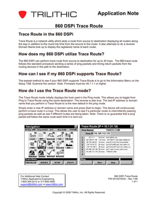 Application Note

                                   860 DSPi Trace Route
Trace Route in the 860 DSPi
Trace Route is a network utility which plots a route from source to destination displaying all routers along
the way in addition to the round trip time from the source to the router. It also attempts to do a reverse
Domain Name look up to display the registered name of each router.

How does my 860 DSPi utilize Trace Route?
The 860 DSPi can perform trace route from source to destination for up to 30 hops. The 860 trace route
follows the standard procedure sending a series of ping packets and timing return packets from the
routing devices in the path to the destination.

How can I see if my 860 DSPi supports Trace Route?
The easiest method to see if your 860 DSPi supports Trace Route is to go to the Information Menu on the
Setup TAB. Examine the version. Note: Firmware must be V8.1.1.1 or higher.

How do I use the Trace Route mode?
The Trace Route mode initially displays the host used in the Ping mode. This allows you to toggle from
Ping to Trace Route using the same destination. The reverse is also true. The last IP address or domain
name that you perform a Trace Route to is the new default in the ping mode.
Simply enter a new IP address or domain name and press Start to begin. The device will continuously
perform a trace route in a loop. This allows the user to see if a particular router is intermittently passing
ping packets as well as see if different routes are being taken. Note: There is no guarantee that a ping
packet will follow the same route each time it is sent out.




 For Additional Help Contact                                                                 860 DSPi Trace Route
 Trilithic Applications Engineering                                                     P/N 0010275034 – Rev 1/08
 1-800-344-2412 or 317-895-3600                                                                             1 of 1
 support@trilithic.com or www.trilithic.com


                                Copyright © 2008 Trilithic, Inc. All Rights Reserved.
 