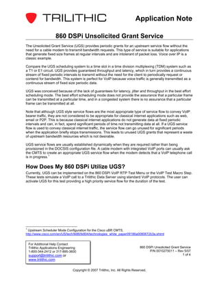 Application Note

                       860 DSPi Unsolicited Grant Service
The Unsolicited Grant Service (UGS) provides periodic grants for an upstream service flow without the
need for a cable modem to transmit bandwidth requests. This type of service is suitable for applications
that generate fixed size frames at regular intervals and are intolerant of packet loss. Voice over IP is a
classic example.

Compare the UGS scheduling system to a time slot in a time division multiplexing (TDM) system such as
a T1 or E1 circuit. UGS provides guaranteed throughput and latency, which in turn provides a continuous
stream of fixed periodic intervals to transmit without the need for the client to periodically request or
contend for bandwidth. This system is perfect for VoIP because voice traffic is generally transmitted as a
continuous stream of fixed size periodic data.

UGS was conceived because of the lack of guarantees for latency, jitter and throughput in the best effort
scheduling mode. The best effort scheduling mode does not provide the assurance that a particular frame
can be transmitted at a particular time, and in a congested system there is no assurance that a particular
frame can be transmitted at all.

Note that although UGS style service flows are the most appropriate type of service flow to convey VoIP
bearer traffic, they are not considered to be appropriate for classical internet applications such as web,
email or P2P. This is because classical internet applications do not generate data at fixed periodic
intervals and can, in fact, spend significant periods of time not transmitting data at all. If a UGS service
flow is used to convey classical internet traffic, the service flow can go unused for significant periods
when the application briefly stops transmissions. This leads to unused UGS grants that represent a waste
of upstream bandwidth resources which is not desirable.

UGS service flows are usually established dynamically when they are required rather than being
provisioned in the DOCSIS configuration file. A cable modem with integrated VoIP ports can usually ask
the CMTS to create an appropriate UGS service flow when the modem detects that a VoIP telephone call
is in progress. 1

How Does My 860 DSPi Utilize UGS?
Currently, UGS can be implemented on the 860 DSPi VoIP RTP Test Menu or the VoIP Test Macro Step.
These tests simulate a VoIP call to a Trilithic Data Server using standard VoIP protocols. The user can
activate UGS for this test providing a high priority service flow for the duration of the test.




1
 Upstream Scheduler Mode Configuration for the Cisco uBR CMTS,
http://www.cisco.com/en/US/tech/tk86/tk804/technologies_white_paper09186a0080672b3a.shtml


    For Additional Help Contact
    Trilithic Applications Engineering                                             860 DSPi Unsolicited Grant Service
    1-800-344-2412 or 317-895-3600                                                       P/N 0010275011 – Rev 5/07
    support@trilithic.com or                                                                                   1 of 4
    www.trilithic.com

                                   Copyright © 2007 Trilithic, Inc. All Rights Reserved.
 