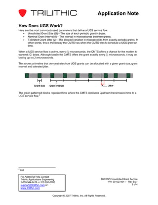 Application Note

How Does UGS Work?
Here are the most commonly used parameters that define a UGS service flow:
   • Unsolicited Grant Size (G)—The size of each periodic grant in bytes.
   • Nominal Grant Interval (I)—The interval in microseconds between grants.
   • Tolerated Grant Jitter (J)—The allowed variation in microseconds from exactly periodic grants. In
       other words, this is the leeway the CMTS has when the CMTS tries to schedule a UGS grant on
       time.

When a UGS service flow is active, every (I) microseconds, the CMTS offers a chance for the modem to
transmit (G) bytes. Although ideally the CMTS offers the grant exactly every (I) microseconds, it may be
late by up to (J) microseconds.

This shows a timeline that demonstrates how UGS grants can be allocated with a given grant size, grant
interval and tolerated jitter.




The green patterned blocks represent time where the CMTS dedicates upstream transmission time to a
UGS service flow. 2




2
    ibid

    For Additional Help Contact
    Trilithic Applications Engineering                                             860 DSPi Unsolicited Grant Service
    1-800-344-2412 or 317-895-3600                                                       P/N 0010275011 – Rev 5/07
    support@trilithic.com or                                                                                   3 of 4
    www.trilithic.com

                                   Copyright © 2007 Trilithic, Inc. All Rights Reserved.
 