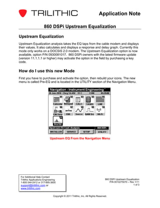 Application Note

                       860 DSPi Upstream Equalization

Upstream Equalization
Upstream Equalization analysis takes the EQ taps from the cable modem and displays
their values. It also calculates and displays a response and delay graph. Currently this
mode only works on a DOCSIS 2.0 modem. The Upstream Equalization option is now
available, option P/N 0930081017. 860 DSPi owners with the latest firmware update
(version 11.1.1.1 or higher) may activate the option in the field by purchasing a key
code.

How do I use this new Mode
First you have to purchase and activate the option, then rebuild your icons. The new
menu is called Pre-EQ and is located in the UTILITY section of the Navigation Menu.




                             Upstream EQ From the Navigation Menu




 For Additional Help Contact
 Trilithic Applications Engineering                                                860 DSPi Upstream Equalization
 1-800-344-2412 or 317-895-3600                                                        P/N 0010275070 – Rev 1/11
 support@trilithic.com or                                                                                  1 of 3
 www.trilithic.com

                                Copyright © 2011 Trilithic, Inc. All Rights Reserved.
 