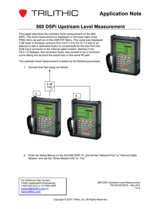 Application Note

               860 DSPi Upstream Level Measurement
This paper describes the upstream level measurement on the 860
DSPi. This level measurement is displayed on the lower right of the
PING menu as well as on the CMSTAT Menu. This value was displayed
2 dB lower in firmware versions from V4.9.1.0 to V4.12.1.0 due to an
attempt to add a calibration factor to compensate for the loss from the
SLM input connector to the internal cable modem. Starting in the
V5.2.1.0 Release, this correction factor was revised to be a correction
curve taking into account the actual loss in this same Rf path.

The upstream level measurement is tested by the following procedure.

    1. Connect the Test setup as follows:




                          6 dB
                          TAP

              A
                                                      B




    2. Enter the Setup Menus on the first 860 DSPi “A” and set the “Network Port” to “Internal Cable
       Modem” and set the “Show Modem Info” to “Yes”




 For Additional Help Contact
 Trilithic Applications Engineering                                         860 DSPi Upstream Level Measurement
 1-800-344-2412 or 317-895-3600                                                       P/N 0010275019 – Rev 8/07
 support@trilithic.com or                                                                                 1 of 2
 www.trilithic.com

                                 Copyright © 2007 Trilithic, Inc. All Rights Reserved.
 