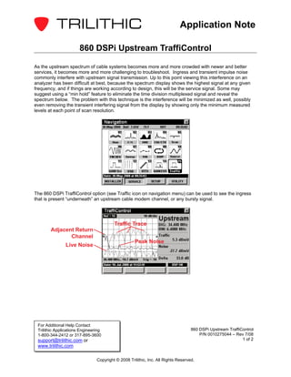 Application Note

                       860 DSPi Upstream TraffiControl

As the upstream spectrum of cable systems becomes more and more crowded with newer and better
services, it becomes more and more challenging to troubleshoot. Ingress and transient impulse noise
commonly interfere with upstream signal transmission. Up to this point viewing this interference on an
analyzer has been difficult at best, because the spectrum display shows the highest signal at any given
frequency, and if things are working according to design, this will be the service signal. Some may
suggest using a “min hold” feature to eliminate the time division multiplexed signal and reveal the
spectrum below. The problem with this technique is the interference will be minimized as well, possibly
even removing the transient interfering signal from the display by showing only the minimum measured
levels at each point of scan resolution.




The 860 DSPi TraffiControl option (see Traffic icon on navigation menu) can be used to see the ingress
that is present “underneath” an upstream cable modem channel, or any bursty signal.




                                         Traffic Trace
       Adjacent Return
              Channel
                                                    Peak Noise
               Live Noise




 For Additional Help Contact
 Trilithic Applications Engineering                                                860 DSPi Upstream TraffiControl
 1-800-344-2412 or 317-895-3600                                                        P/N 0010275044 – Rev 7/08
 support@trilithic.com or                                                                                   1 of 2
 www.trilithic.com

                                Copyright © 2008 Trilithic, Inc. All Rights Reserved.
 