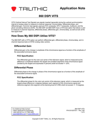 Application Note

                                              860 DSPi VITS

VITS (Vertical Interval Test Signals) are signals inserted (generally during the vertical synchronization
interval of analog video) to measure in-channel response, chroma-delay, differential phase, and
differential gain. Common test signals used are FCC composite, NTC 7 composite, multiburst, and the
ghost cancelling reference (GCR). The 860 DSP and 860 DSPi have a VITS test option that allows a user
to measure in-channel response, differential phase, differential gain, chroma-delay, as well as look at the
test signal itself.

How Does My 860 DSPi Utilize VITS?
The 860 DSPi with a VITS option can perform differential gain, differential phase, chroma-delay, and in-
channel response tests on NTSC analog video carriers.

    Differential Gain
    Differential gain is the change in amplitude of the chrominance signal as a function of the amplitude of
    the associated luminance signal.

        FCC Specification
        The differential gain for the color sub carrier of the television signal, which is measured as the
        difference in amplitude between the largest and smallest segments of the chrominance signal
        (divided by the largest and expressed in percent) shall not exceed +/- 20%.

    Differential Phase
    Differential phase is the change in phase of the chrominance signal as a function of the amplitude of
    the associated luminance signal.

        FCC Specification
        The differential phase for the color sub carrier of the television signal, which is measured as the
        largest phase difference in degrees between each segment of the chrominance signal and
        reference segment (the segment at the blanking level of 0 IRE) shall not exceed +/- 10 degrees.




 For Additional Help Contact                                                                       860 DSPi VITS
 Trilithic Applications Engineering                                                     P/N 0010257031 – Rev 1/08
 1-800-344-2412 or 317-895-3600                                                                            1 of 6
 support@trilithic.com or www.trilithic.com


                                Copyright © 2007 Trilithic, Inc. All Rights Reserved.
 