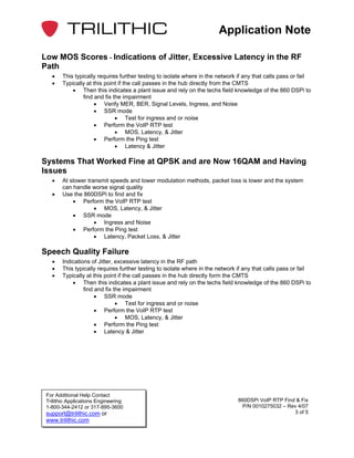 Application Note

Low MOS Scores - Indications of Jitter, Excessive Latency in the RF
Path
   •    This typically requires further testing to isolate where in the network if any that calls pass or fail
   •    Typically at this point if the call passes in the hub directly from the CMTS
            • Then this indicates a plant issue and rely on the techs field knowledge of the 860 DSPi to
                find and fix the impairment
                     • Verify MER, BER, Signal Levels, Ingress, and Noise
                     • SSR mode
                              • Test for ingress and or noise
                     • Perform the VoIP RTP test
                              • MOS, Latency, & Jitter
                     • Perform the Ping test
                              • Latency & Jitter

Systems That Worked Fine at QPSK and are Now 16QAM and Having
Issues
   •    At slower transmit speeds and lower modulation methods, packet loss is lower and the system
        can handle worse signal quality
   •    Use the 860DSPi to find and fix
            • Perform the VoIP RTP test
                     • MOS, Latency, & Jitter
            • SSR mode
                     • Ingress and Noise
            • Perform the Ping test
                     • Latency, Packet Loss, & Jitter

Speech Quality Failure
   •    Indications of Jitter, excessive latency in the RF path
   •    This typically requires further testing to isolate where in the network if any that calls pass or fail
   •    Typically at this point if the call passes in the hub directly form the CMTS
            • Then this indicates a plant issue and rely on the techs field knowledge of the 860 DSPi to
                 find and fix the impairment
                      • SSR mode
                               • Test for ingress and or noise
                      • Perform the VoIP RTP test
                               • MOS, Latency, & Jitter
                      • Perform the Ping test
                      • Latency & Jitter




 For Additional Help Contact
 Trilithic Applications Engineering                                             860DSPi VoIP RTP Find & Fix
 1-800-344-2412 or 317-895-3600                                                   P/N 0010275032 – Rev 4/07
 support@trilithic.com or                                                                            3 of 5
 www.trilithic.com
 