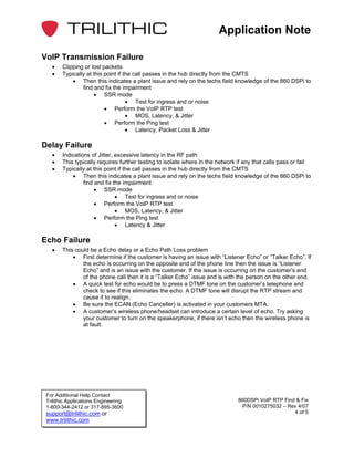 Application Note

VoIP Transmission Failure
   •    Clipping or lost packets
   •    Typically at this point if the call passes in the hub directly from the CMTS
            • Then this indicates a plant issue and rely on the techs field knowledge of the 860 DSPi to
                find and fix the impairment
                     • SSR mode
                                    • Test for ingress and or noise
                          • Perform the VoIP RTP test
                                    • MOS, Latency, & Jitter
                          • Perform the Ping test
                                    • Latency, Packet Loss & Jitter

Delay Failure
   •    Indications of Jitter, excessive latency in the RF path
   •    This typically requires further testing to isolate where in the network if any that calls pass or fail
   •    Typically at this point if the call passes in the hub directly from the CMTS
            • Then this indicates a plant issue and rely on the techs field knowledge of the 860 DSPi to
                 find and fix the impairment
                      • SSR mode
                               • Test for ingress and or noise
                      • Perform the VoIP RTP test
                               • MOS, Latency, & Jitter
                      • Perform the Ping test
                               • Latency & Jitter

Echo Failure
   •    This could be a Echo delay or a Echo Path Loss problem
            • First determine if the customer is having an issue with “Listener Echo” or “Talker Echo”. If
                the echo is occurring on the opposite end of the phone line then the issue is “Listener
                Echo” and is an issue with the customer. If the issue is occurring on the customer’s end
                of the phone call then it is a “Talker Echo” issue and is with the person on the other end.
            • A quick test for echo would be to press a DTMF tone on the customer’s telephone and
                check to see if this eliminates the echo. A DTMF tone will disrupt the RTP stream and
                cause it to realign.
            • Be sure the ECAN (Echo Canceller) is activated in your customers MTA.
            • A customer’s wireless phone/headset can introduce a certain level of echo. Try asking
                your customer to turn on the speakerphone, if there isn’t echo then the wireless phone is
                at fault.




 For Additional Help Contact
 Trilithic Applications Engineering                                             860DSPi VoIP RTP Find & Fix
 1-800-344-2412 or 317-895-3600                                                   P/N 0010275032 – Rev 4/07
 support@trilithic.com or                                                                            4 of 5
 www.trilithic.com
 
