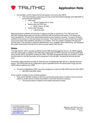 Application Note

    •   If the problem is Echo delay and the call passes in the hub at the CMTS
             • Then this indicates a plant issue and rely on the techs field knowledge of the 860 DSPi to
                 find and fix the impairment
                      • SSR mode
                               • Test for ingress and or noise
                      • Perform the VoIP RTP test
                               • MOS, Latency, & Jitter
                      • Perform the Ping test
                               • Latency & Jitter

Most of the above problems will drill down to latency and jitter or packet loss. The VoIP test in the
860 DSPi displays these tests and will give a MOS for both the forward and reverse. This will be your
most valuable tool. This will show where these problems occur forward or reverse. The way to fix these
problems is the same as in the past divide and conquer. This means from the point at which the problem
occurs work back to the headend until there is no problem. Then the problem is between the last point
and this point. This will help to isolate the affected area. Also, Leakage, Return Monitoring, and Sweeping
the system both forward and return are vital to provide quality VoIP service.

Notes
The High QoS for VoIP is granted to EMTA's by the CMS (Call Management Server). An EMTA logging
onto the system sets up access to the CMS with a dialog with the CMTS using the normal low-level QoS.
Once into the CMTS, the EMTA contacts the CMS. The CMS recognizes the caller as an EMTA, consults
its instructions for call QoS and sets up the equipment in the call path, including the terminal devices'
QoS.

The Packet Cable standard provides an alternate way of establishing High QoS for a selected terminal
device. The CMTS itself can be configured to grant a specified QoS to the devise when it logs onto the
CMTS without reference to a CMS.

    •   The same Cable Modem MAC cannot be configured on both the HSD CMTS and the VoIP CMTS
           • 860 DSPi Dual MAC option

If the customer complains of any of these problems:
     • They cannot dial 800 numbers or that they cannot call certain phone numbers or they cannot be
         called via certain phone numbers the problem is with their old phone company.
              • The previous phone company must release that phone number.




 For Additional Help Contact
 Trilithic Applications Engineering                                           860DSPi VoIP RTP Find & Fix
 1-800-344-2412 or 317-895-3600                                                 P/N 0010275032 – Rev 4/07
 support@trilithic.com or                                                                          5 of 5
 www.trilithic.com
 