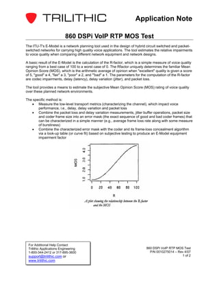 Application Note

                           860 DSPi VoIP RTP MOS Test
The ITU-T's E-Model is a network planning tool used in the design of hybrid circuit switched and packet-
switched networks for carrying high quality voice applications. The tool estimates the relative impairments
to voice quality when comparing different network equipment and network designs.

A basic result of the E-Model is the calculation of the R-factor, which is a simple measure of voice quality
ranging from a best case of 100 to a worst case of 0. The Rfactor uniquely determines the familiar Mean
Opinion Score (MOS), which is the arithmetic average of opinion when "excellent" quality is given a score
of 5, "good" a 4, "fair" a 3, "poor" a 2, and "'bad" a 1. The parameters for the computation of the R-factor
are codec impairments, delay (latency), delay variation (jitter), and packet loss.

The tool provides a means to estimate the subjective Mean Opinion Score (MOS) rating of voice quality
over these planned network environments.

The specific method is:
   • Measure the low-level transport metrics (characterizing the channel), which impact voice
       performance, i.e., delay, delay variation and packet loss
   • Combine the packet loss and delay variation measurements, jitter buffer operations, packet size
       and coder frame size into an error mask (the exact sequence of good and bad coder frames) that
       can be characterized in a simple manner (e.g., average frame loss rate along with some measure
       of burstiness)
   • Combine the characterized error mask with the coder and its frame-loss concealment algorithm
       via a look-up table (or curve fit) based on subjective testing to produce an E-Model equipment
       impairment factor




 For Additional Help Contact
 Trilithic Applications Engineering                                           860 DSPi VoIP RTP MOS Test
 1-800-344-2412 or 317-895-3600                                                 P/N 0010275014 – Rev 4/07
 support@trilithic.com or                                                                          1 of 2
 www.trilithic.com
 