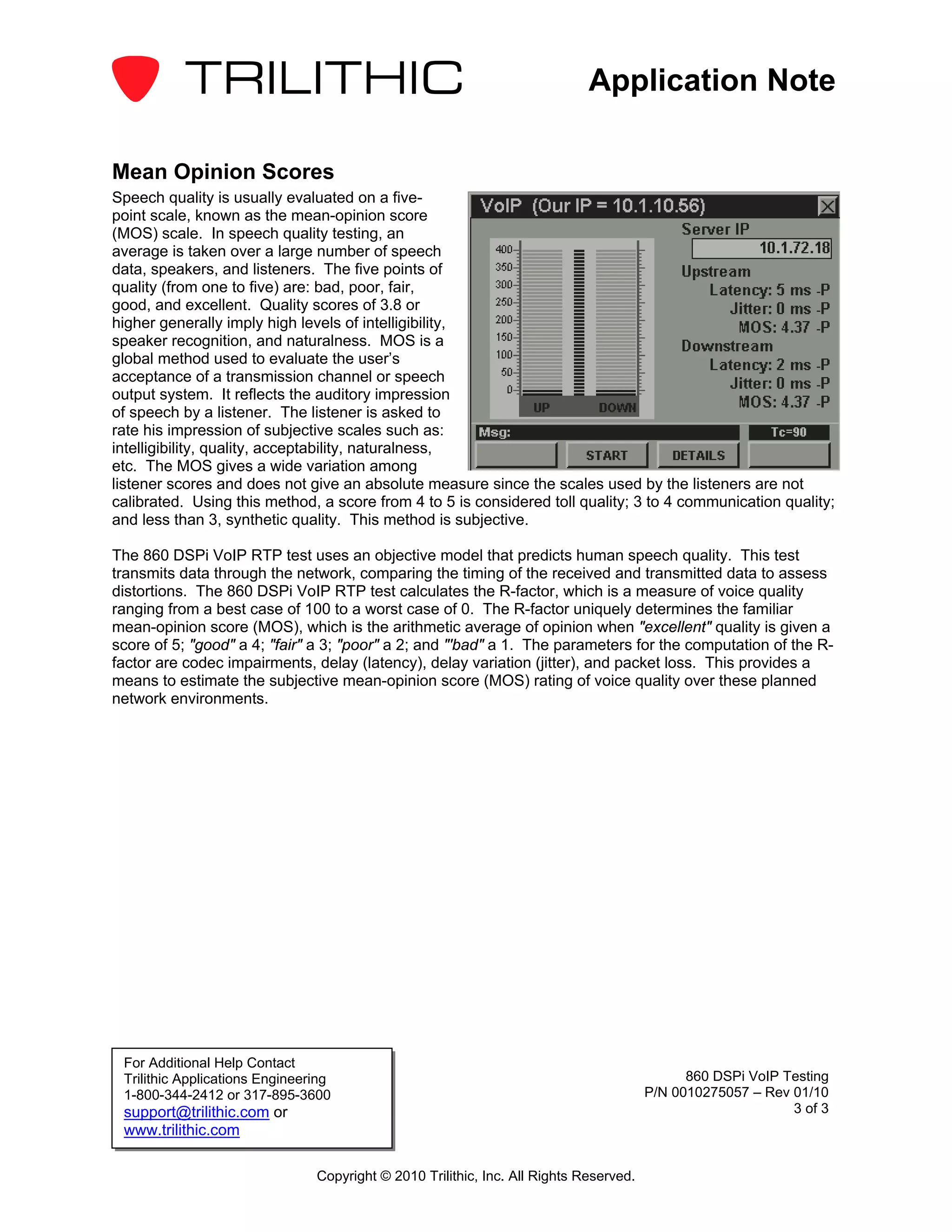 Application Note

Mean Opinion Scores
Speech quality is usually evaluated on a five-
point scale, known as the mean-opinion score
(MOS) scale. In speech quality testing, an
average is taken over a large number of speech
data, speakers, and listeners. The five points of
quality (from one to five) are: bad, poor, fair,
good, and excellent. Quality scores of 3.8 or
higher generally imply high levels of intelligibility,
speaker recognition, and naturalness. MOS is a
global method used to evaluate the user’s
acceptance of a transmission channel or speech
output system. It reflects the auditory impression
of speech by a listener. The listener is asked to
rate his impression of subjective scales such as:
intelligibility, quality, acceptability, naturalness,
etc. The MOS gives a wide variation among
listener scores and does not give an absolute measure since the scales used by the listeners are not
calibrated. Using this method, a score from 4 to 5 is considered toll quality; 3 to 4 communication quality;
and less than 3, synthetic quality. This method is subjective.

The 860 DSPi VoIP RTP test uses an objective model that predicts human speech quality. This test
transmits data through the network, comparing the timing of the received and transmitted data to assess
distortions. The 860 DSPi VoIP RTP test calculates the R-factor, which is a measure of voice quality
ranging from a best case of 100 to a worst case of 0. The R-factor uniquely determines the familiar
mean-opinion score (MOS), which is the arithmetic average of opinion when "excellent" quality is given a
score of 5; "good" a 4; "fair" a 3; "poor" a 2; and "'bad" a 1. The parameters for the computation of the R-
factor are codec impairments, delay (latency), delay variation (jitter), and packet loss. This provides a
means to estimate the subjective mean-opinion score (MOS) rating of voice quality over these planned
network environments.




 For Additional Help Contact
 Trilithic Applications Engineering                                                           860 DSPi VoIP Testing
 1-800-344-2412 or 317-895-3600                                                         P/N 0010275057 – Rev 01/10
 support@trilithic.com or                                                                                    3 of 3
 www.trilithic.com

                                Copyright © 2010 Trilithic, Inc. All Rights Reserved.
 