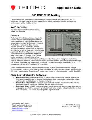 Application Note

                                  860 DSPi VoIP Testing
Cable operators test their networks to ensure signal quality and signal leakage complies with FCC
guidelines. With VoIP, new parameters have to be monitored, analyzed, and tested to ensure that
customers are getting the best service.

VoIP Services
The main impairments for VoIP are latency,
packet loss, and jitter.

Latency
Performing all the functions that are required to
process and packetize voice signals and then
transport those from the origination point to the
receiving point in any IP architecture – including
PacketCable – takes time. Each function
requires fractions of a second, but the total
amount of time varies based on the architecture
of the device as well as the amount of traffic to be
processed. This time delay is known as latency.
Most network latency occurs after the packets
leave the endpoint, or gateway. Every time a
packet encounters a network router, a few
milliseconds or more of additional latency is introduced. Therefore, unless the signal is kept within a
carefully managed intranet or similar network, there is no control over the number of router-to-router hops
that a packet may make. It is necessary to monitor the total latency that a packet experiences is
necessary to maintain a high-quality signal transmission.

Delays below 150 milliseconds are considered acceptable for most VoIP communications. Delays
ranging between 150 and 300 ms are acceptable, depending on the voice quality desired, but delays over
300 ms are unacceptable. Delays on VoIP sessions are measured in two categories – fixed and variable.

Fixed Delays Include the Following:
        Propagation delay: The time necessary for the packet to be transmitted over the physical link.
        This delay is usually bound by physical characteristics of the transmission media (using a fiber
        optic circuit, it would be bound by the speed of light).
        Serialization delay: The time necessary to place the bits from the transmission buffer into the
        transmission media. The higher the speed, the less serialization delay.
        Processing delay: Includes the time necessary to code, compress, decompress and decode the
        voice signal, and the time necessary to collect enough voice samples to be placed on the payload
        for a data packet. This varies, depending on the algorithm used.




 For Additional Help Contact
 Trilithic Applications Engineering                                                           860 DSPi VoIP Testing
 1-800-344-2412 or 317-895-3600                                                         P/N 0010275057 – Rev 01/10
 support@trilithic.com or                                                                                    1 of 3
 www.trilithic.com

                                Copyright © 2010 Trilithic, Inc. All Rights Reserved.
 