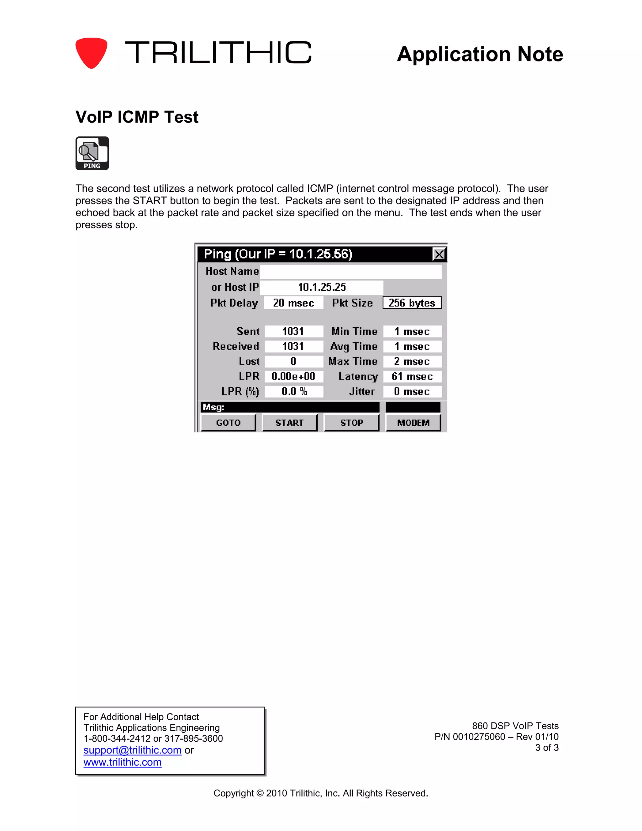 Application Note

VoIP ICMP Test

 PING


The second test utilizes a network protocol called ICMP (internet control message protocol). The user
presses the START button to begin the test. Packets are sent to the designated IP address and then
echoed back at the packet rate and packet size specified on the menu. The test ends when the user
presses stop.




 For Additional Help Contact
 Trilithic Applications Engineering                                                             860 DSP VoIP Tests
 1-800-344-2412 or 317-895-3600                                                         P/N 0010275060 – Rev 01/10
 support@trilithic.com or                                                                                    3 of 3
 www.trilithic.com

                                Copyright © 2010 Trilithic, Inc. All Rights Reserved.
 