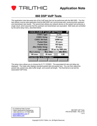 Application Note

                                      860 DSP VoIP Tests
This application note discusses two of the VoIP tests that can be performed with the 860 DSPi. The first
test utilizes a server-side application that the 860 DSPi can communicate with, producing both upstream
and downstream test results. The second test utilizes any network device on the system and produces a
single result, which assumes that the upstream and downstream are equivalent. Both tests are controlled
by the same setup menu, described below.




The setup menu allows you to choose the G.711 CODEC. The associated bit rate and delay are
displayed. The meter also displays standard packet rate and packet size. You can then adjust the
packet rate, packet size, jitter buffer length, and overall call length. The final items to set are the
associated VoIP limits.




 For Additional Help Contact
 Trilithic Applications Engineering                                                             860 DSP VoIP Tests
 1-800-344-2412 or 317-895-3600                                                         P/N 0010275060 – Rev 01/10
 support@trilithic.com or                                                                                    1 of 3
 www.trilithic.com

                                Copyright © 2010 Trilithic, Inc. All Rights Reserved.
 