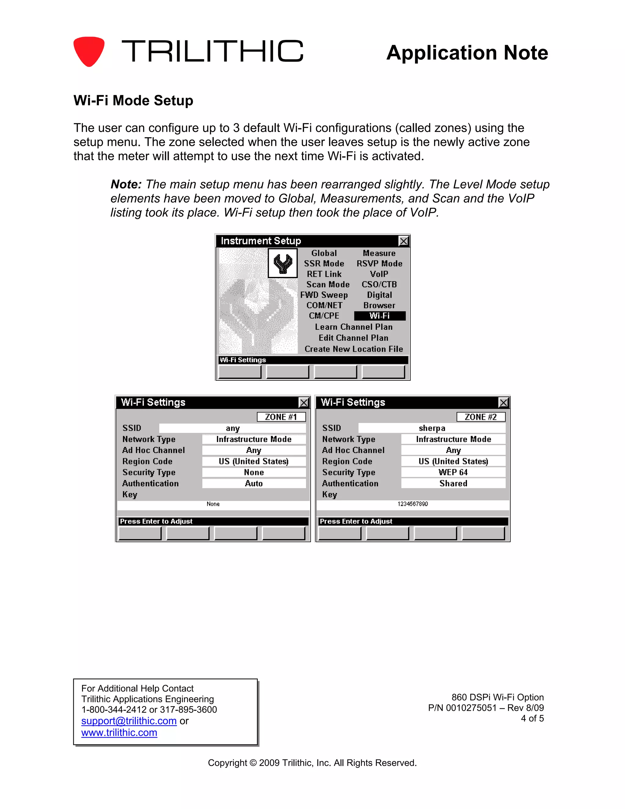 Application Note

Wi-Fi Mode Setup
The user can configure up to 3 default Wi-Fi configurations (called zones) using the
setup menu. The zone selected when the user leaves setup is the newly active zone
that the meter will attempt to use the next time Wi-Fi is activated.

        Note: The main setup menu has been rearranged slightly. The Level Mode setup
        elements have been moved to Global, Measurements, and Scan and the VoIP
        listing took its place. Wi-Fi setup then took the place of VoIP.




 For Additional Help Contact
 Trilithic Applications Engineering                                                          860 DSPi Wi-Fi Option
 1-800-344-2412 or 317-895-3600                                                         P/N 0010275051 – Rev 8/09
 support@trilithic.com or                                                                                    4 of 5
 www.trilithic.com

                                Copyright © 2009 Trilithic, Inc. All Rights Reserved.
 