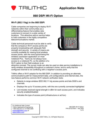 Application Note

                                  860 DSPi Wi-Fi Option

Wi-Fi (802.11bg) in the 860 DSPi
Cable companies are beginning to deploy Wi-Fi
networks within their communities as a
differentiating feature that enables data
customers to connect in a wide variety of
locations. This attractive add-on service helps
to hold customers in the highly competitive
telecommunications market.

Cable technical personnel must be able to verify
that the company’s Wi-Fi access points are
properly broadcasting with adequate field
strength and security. A variety of means are
currently available for viewing local wireless
access points, with the most typical being the
wireless connection application on most
notebook PCs. Techs do not always have
access to a notebook PC, so the addition of a
Wi-Fi option to their field analyzer is an
attractive concept. The survey mode can also be used on data service installations to
verify wireless accessibility throughout a customer’s home, and to verify that the
configured channel is not conflicting with a neighbor’s access point.

Trilithic offers a Wi-Fi adaptor for the 860 DSPi. In addition to providing an alternate
communications path for measurement data, unit configurations and internet sites, the
new feature performs common Wi-Fi network verification tests:
   •    Detects in-range wireless IEEE 802.11 b/g access points and lists SSID’s and
        channels
   •    Displays the up to 10 access points, with the one currently connected highlighted
   •    List includes received signal strength in dBm for each access point, and indicates
        security enabled/disabled
   •    Indicates the type of access point (infrastructure or ad hoc)




 For Additional Help Contact
 Trilithic Applications Engineering                                                          860 DSPi Wi-Fi Option
 1-800-344-2412 or 317-895-3600                                                         P/N 0010275051 – Rev 8/09
 support@trilithic.com or                                                                                    1 of 5
 www.trilithic.com

                                Copyright © 2009 Trilithic, Inc. All Rights Reserved.
 
