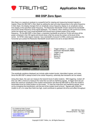 Application Note

                                      860 DSP Zero Span

Zero Span on a spectrum analyzer is a powerful tool for viewing and measuring transient signals or
ingress. Place the 860 DSP in Zero Span by setting the start and stop frequencies to the same frequency.
In Zero Span, the display changes from an amplitude versus frequency display to an amplitude versus
time display at the specified center frequency. The Resolution Bandwidth chosen will limit the bandwidth
around the center frequency of the signal displayed. For instance, when viewing a CW (continuous wave)
carrier the signal has a very small bandwidth and should have constant power at the center
frequency. On the 860 DSP in Zero Span, a resolution bandwidth as small as 10 kHz will show all the
power contained in the CW signal and should show a flat line across the screen at the level of the
carrier. An NTSC video signal, however, has a bandwidth of around 4.2 MHz, and to accurately see the
horizontal sync pulses the Resolution Bandwidth would need to be set to at least 300 kHz.




                                                                   Trigger setting (+, -, or Auto)
                                                                   Resolution Bandwidth (RBW)
                                                                   Trigger Level
                                                                   Marker A
                                                                   Marker B
                                                                   Time/Div




The amplitude variations displayed can include cable modem bursts, intermittent ingress, and noise.
Since the 860 DSP is always tuned to the center frequency, extremely fast transients can be viewed.

Using Zero Span, the user can measure the transmit level of cable modems. With triggering, modem off
time can offer a chance to measure the noise floor as well as interfering signals. A trigger level set just
below the maximum amplitude of the modem transmission will allow the 860 DSP to show the modem's
transmitted burst at a fixed location on the screen. To view the noise floor and interfering signals, zoom
out by increasing the time/division until the end of the modem burst is found. Signals seen while the
modem is off, or a noise floor that's too high, could contribute to upstream bit errors and affect throughput.




 For Additional Help Contact
 Trilithic Applications Engineering                                                            860 DSP Zero Span
 1-800-344-2412 or 317-895-3600                                                         P/N 0010275010 – Rev 5/07
 support@trilithic.com or                                                                                  1 of 1
 www.trilithic.com

                                Copyright © 2007 Trilithic, Inc. All Rights Reserved.
 