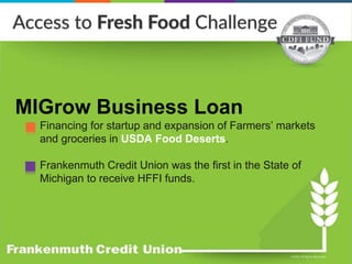 MIGrow Business Loan
Financing for startup and expansion of Farmers’ markets
and groceries in USDA Food Deserts.
Frankenmuth Credit Union was the first in the State of
Michigan to receive HFFI funds.
 
