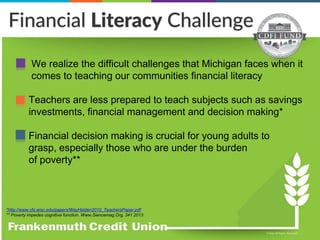 • We realize the difficult challenges that Michigan faces when it
comes to teaching our communities financial literacy
• Teachers are less prepared to teach subjects such as savings
investments, financial management and decision making*
• Financial decision making is crucial for young adults to
grasp, especially those who are under the burden
of poverty**
*http://www.cfs.wisc.edu/papers/WayHolden2010_TeachersPaper.pdf
** Poverty impedes cognitive function. Www.Siencemag.Org, 341 2013
 