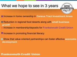 Increase in home ownership in Census Tract Investment Areas
Reduction in regional food deserts along with small business
growth
Increase in membership/deposits for Frankenmuth Credit Union
Increase in promoting financial literacy
Show that value oriented partnerships can foster effective economic
development
What we hope to see in 3 years
 