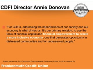 “For CDFIs, addressing the imperfections of our society and our
economy is what drives us. It’s our primary mission: to use the
tools of financial capital and financial empowerment to create
a more inclusive economy, one that generates opportunity in
distressed communities and for underserved people.”
CDFI Director Annie Donovan
Speech made at the 2016 Opportunity Finance Network Conference October 26, 2016 in Atlanta GA
 