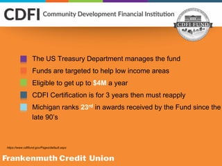 The US Treasury Department manages the fund
Funds are targeted to help low income areas
Eligible to get up to $4M a year
CDFI Certification is for 3 years then must reapply
Michigan ranks 23rd in awards received by the Fund since the
late 90’s
https://www.cdfifund.gov/Pages/default.aspx
 