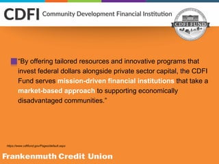 “By offering tailored resources and innovative programs that
invest federal dollars alongside private sector capital, the CDFI
Fund serves mission-driven financial institutions that take a
market-based approach to supporting economically
disadvantaged communities.”
https://www.cdfifund.gov/Pages/default.aspx
 