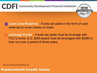 https://www.cdfifund.gov/Pages/default.aspx
Loan Loss Reserves - Funds set aside in the form of cash
reserves to cover losses on loans
Leverage Funds – Funds set aside must be leverage with
FCU’s funds. E.G. $2M award must be leveraged with $20M to
loan out over a period of three years.
 