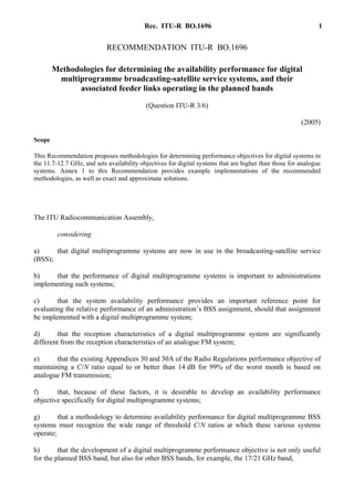 Rec. ITU-R BO.1696 1
RECOMMENDATION ITU-R BO.1696
Methodologies for determining the availability performance for digital
multiprogramme broadcasting-satellite service systems, and their
associated feeder links operating in the planned bands
(Question ITU-R 3/6)
(2005)
Scope
This Recommendation proposes methodologies for determining performance objectives for digital systems in
the 11.7-12.7 GHz, and sets availability objectives for digital systems that are higher than those for analogue
systems. Annex 1 to this Recommendation provides example implementations of the recommended
methodologies, as well as exact and approximate solutions.
The ITU Radiocommunication Assembly,
considering
a) that digital multiprogramme systems are now in use in the broadcasting-satellite service
(BSS);
b) that the performance of digital multiprogramme systems is important to administrations
implementing such systems;
c) that the system availability performance provides an important reference point for
evaluating the relative performance of an administration’s BSS assignment, should that assignment
be implemented with a digital multiprogramme system;
d) that the reception characteristics of a digital multiprogramme system are significantly
different from the reception characteristics of an analogue FM system;
e) that the existing Appendices 30 and 30A of the Radio Regulations performance objective of
maintaining a C/N ratio equal to or better than 14 dB for 99% of the worst month is based on
analogue FM transmission;
f) that, because of these factors, it is desirable to develop an availability performance
objective specifically for digital multiprogramme systems;
g) that a methodology to determine availability performance for digital multiprogramme BSS
systems must recognize the wide range of threshold C/N ratios at which these various systems
operate;
h) that the development of a digital multiprogramme performance objective is not only useful
for the planned BSS band, but also for other BSS bands, for example, the 17/21 GHz band,
 