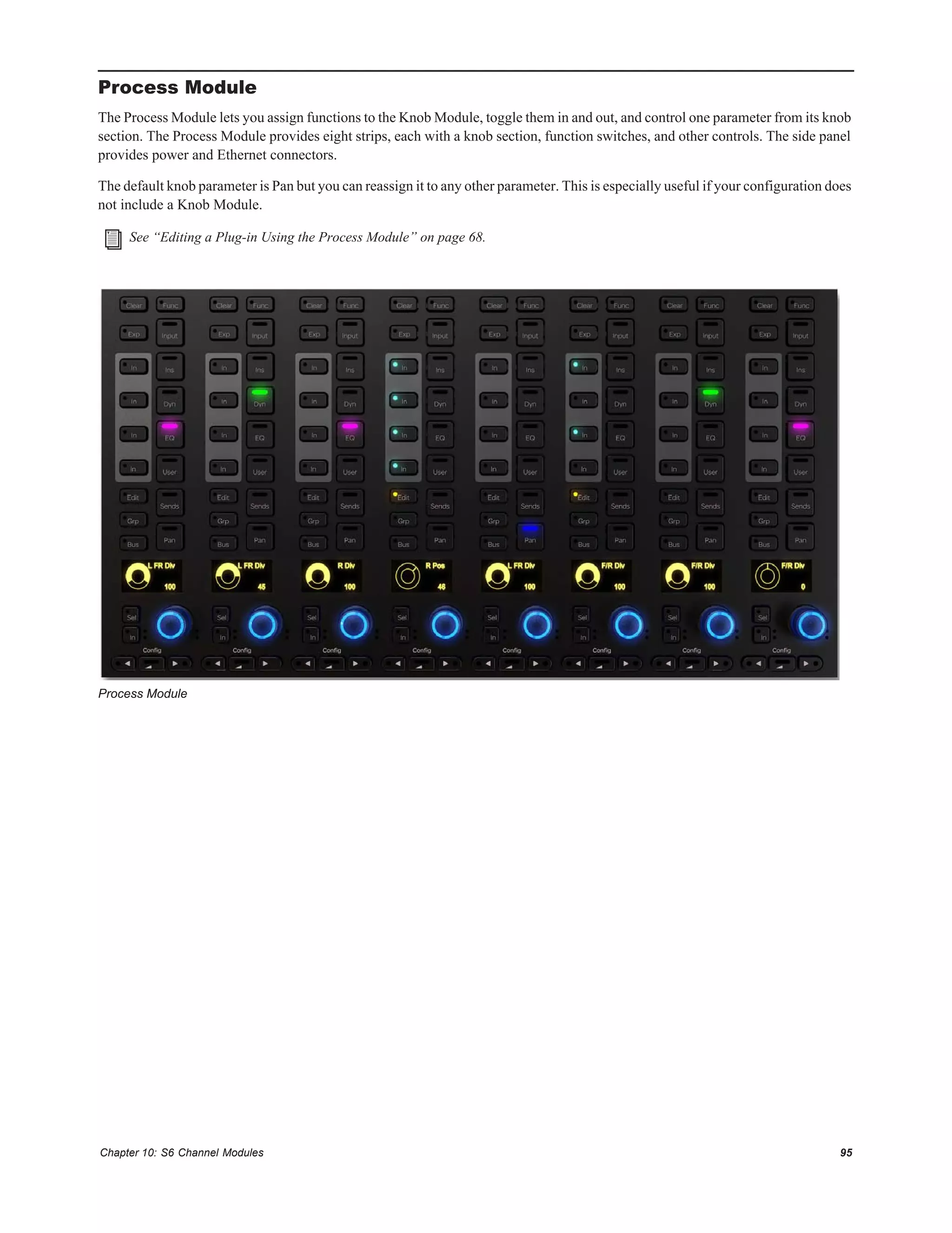 Chapter 10: S6 Channel Modules 95
Process Module
The Process Module lets you assign functions to the Knob Module, toggle them in and out, and control one parameter from its knob
section. The Process Module provides eight strips, each with a knob section, function switches, and other controls. The side panel
provides power and Ethernet connectors.
The default knob parameter is Pan but you can reassign it to any other parameter. This is especially useful if your configuration does
not include a Knob Module.
See “Editing a Plug-in Using the Process Module” on page 68.
Process Module
 