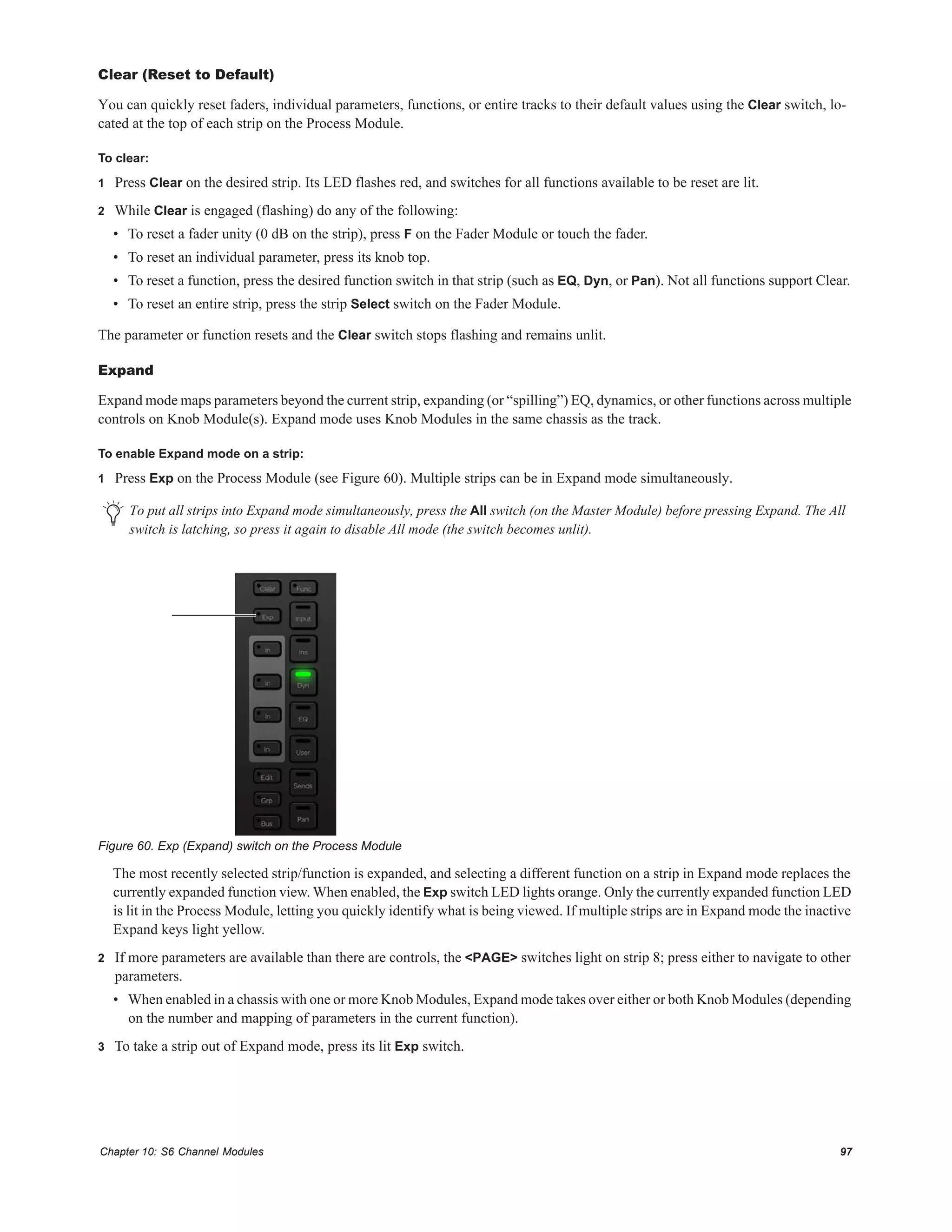 Chapter 10: S6 Channel Modules 97
Clear (Reset to Default)
You can quickly reset faders, individual parameters, functions, or entire tracks to their default values using the Clear switch, lo-
cated at the top of each strip on the Process Module.
To clear:
1 Press Clear on the desired strip. Its LED flashes red, and switches for all functions available to be reset are lit.
2 While Clear is engaged (flashing) do any of the following:
• To reset a fader unity (0 dB on the strip), press F on the Fader Module or touch the fader.
• To reset an individual parameter, press its knob top.
• To reset a function, press the desired function switch in that strip (such as EQ, Dyn, or Pan). Not all functions support Clear.
• To reset an entire strip, press the strip Select switch on the Fader Module.
The parameter or function resets and the Clear switch stops flashing and remains unlit.
Expand
Expand mode maps parameters beyond the current strip, expanding (or “spilling”) EQ, dynamics, or other functions across multiple
controls on Knob Module(s). Expand mode uses Knob Modules in the same chassis as the track.
To enable Expand mode on a strip:
1 Press Exp on the Process Module (see Figure 60). Multiple strips can be in Expand mode simultaneously.
The most recently selected strip/function is expanded, and selecting a different function on a strip in Expand mode replaces the
currently expanded function view. When enabled, the Exp switch LED lights orange. Only the currently expanded function LED
is lit in the Process Module, letting you quickly identify what is being viewed. If multiple strips are in Expand mode the inactive
Expand keys light yellow.
2 If more parameters are available than there are controls, the <PAGE> switches light on strip 8; press either to navigate to other
parameters.
• When enabled in a chassis with one or more Knob Modules, Expand mode takes over either or both Knob Modules (depending
on the number and mapping of parameters in the current function).
3 To take a strip out of Expand mode, press its lit Exp switch.
To put all strips into Expand mode simultaneously, press the All switch (on the Master Module) before pressing Expand. The All
switch is latching, so press it again to disable All mode (the switch becomes unlit).
Figure 60. Exp (Expand) switch on the Process Module
 