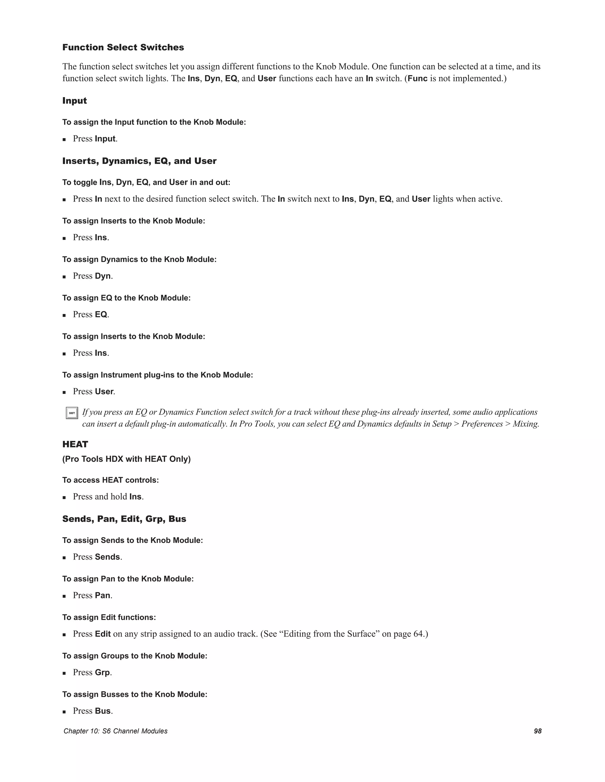 Chapter 10: S6 Channel Modules 98
Function Select Switches
The function select switches let you assign different functions to the Knob Module. One function can be selected at a time, and its
function select switch lights. The Ins, Dyn, EQ, and User functions each have an In switch. (Func is not implemented.)
Input
To assign the Input function to the Knob Module:
 Press Input.
Inserts, Dynamics, EQ, and User
To toggle Ins, Dyn, EQ, and User in and out:
 Press In next to the desired function select switch. The In switch next to Ins, Dyn, EQ, and User lights when active.
To assign Inserts to the Knob Module:
 Press Ins.
To assign Dynamics to the Knob Module:
 Press Dyn.
To assign EQ to the Knob Module:
 Press EQ.
To assign Inserts to the Knob Module:
 Press Ins.
To assign Instrument plug-ins to the Knob Module:
 Press User.
HEAT
(Pro Tools HDX with HEAT Only)
To access HEAT controls:
 Press and hold Ins.
Sends, Pan, Edit, Grp, Bus
To assign Sends to the Knob Module:
 Press Sends.
To assign Pan to the Knob Module:
 Press Pan.
To assign Edit functions:
 Press Edit on any strip assigned to an audio track. (See “Editing from the Surface” on page 64.)
To assign Groups to the Knob Module:
 Press Grp.
To assign Busses to the Knob Module:
 Press Bus.
If you press an EQ or Dynamics Function select switch for a track without these plug-ins already inserted, some audio applications
can insert a default plug-in automatically. In Pro Tools, you can select EQ and Dynamics defaults in Setup > Preferences > Mixing.
 