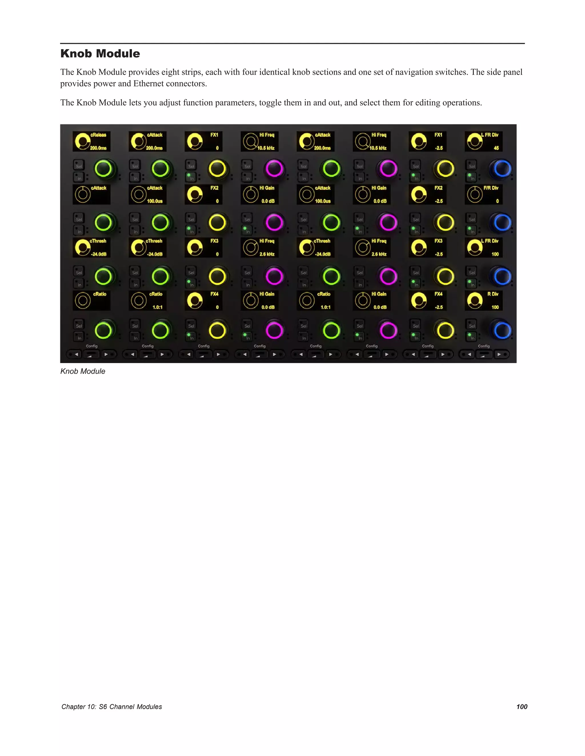 Chapter 10: S6 Channel Modules 100
Knob Module
The Knob Module provides eight strips, each with four identical knob sections and one set of navigation switches. The side panel
provides power and Ethernet connectors.
The Knob Module lets you adjust function parameters, toggle them in and out, and select them for editing operations.
Knob Module
 