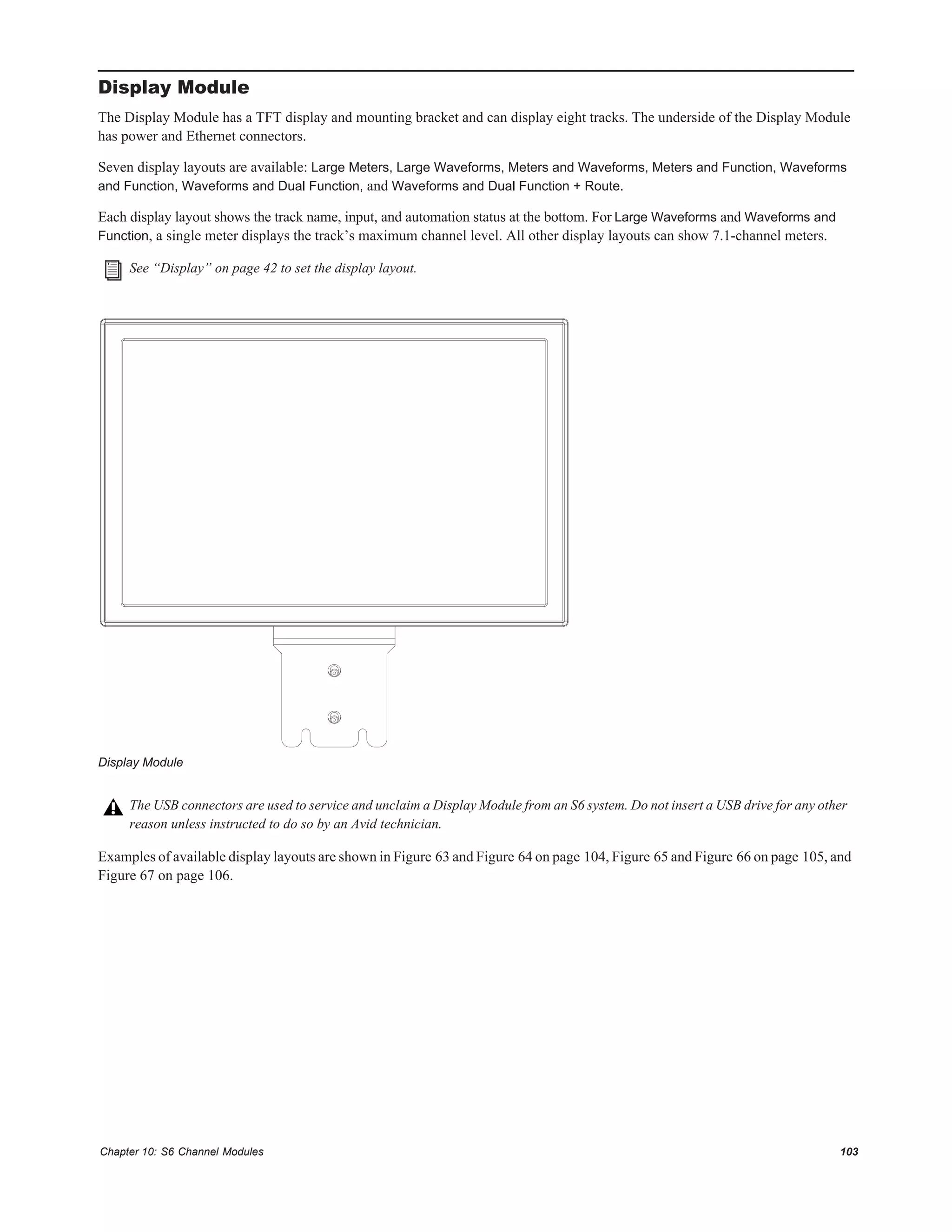 Chapter 10: S6 Channel Modules 103
Display Module
The Display Module has a TFT display and mounting bracket and can display eight tracks. The underside of the Display Module
has power and Ethernet connectors.
Seven display layouts are available: Large Meters, Large Waveforms, Meters and Waveforms, Meters and Function, Waveforms
and Function, Waveforms and Dual Function, and Waveforms and Dual Function + Route.
Each display layout shows the track name, input, and automation status at the bottom. For Large Waveforms and Waveforms and
Function, a single meter displays the track’s maximum channel level. All other display layouts can show 7.1-channel meters.
Examples of available display layouts are shown in Figure 63 and Figure 64 on page 104, Figure 65 and Figure 66 on page 105, and
Figure 67 on page 106.
See “Display” on page 42 to set the display layout.
Display Module
The USB connectors are used to service and unclaim a Display Module from an S6 system. Do not insert a USB drive for any other
reason unless instructed to do so by an Avid technician.
 