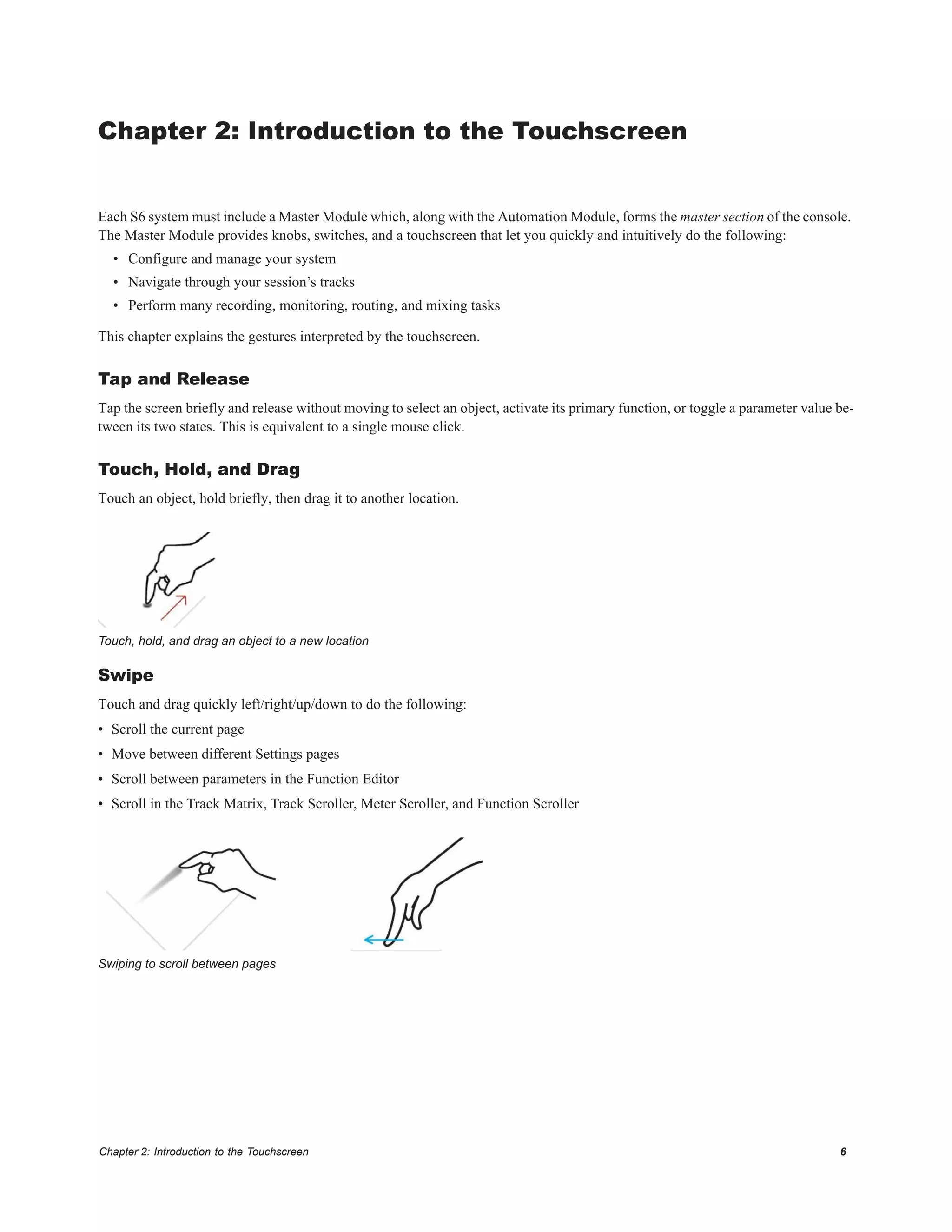 Chapter 2: Introduction to the Touchscreen 6
Chapter 2: Introduction to the Touchscreen
Each S6 system must include a Master Module which, along with the Automation Module, forms the master section of the console.
The Master Module provides knobs, switches, and a touchscreen that let you quickly and intuitively do the following:
• Configure and manage your system
• Navigate through your session’s tracks
• Perform many recording, monitoring, routing, and mixing tasks
This chapter explains the gestures interpreted by the touchscreen.
Tap and Release
Tap the screen briefly and release without moving to select an object, activate its primary function, or toggle a parameter value be-
tween its two states. This is equivalent to a single mouse click.
Touch, Hold, and Drag
Touch an object, hold briefly, then drag it to another location.
Swipe
Touch and drag quickly left/right/up/down to do the following:
• Scroll the current page
• Move between different Settings pages
• Scroll between parameters in the Function Editor
• Scroll in the Track Matrix, Track Scroller, Meter Scroller, and Function Scroller
Touch, hold, and drag an object to a new location
Swiping to scroll between pages
 