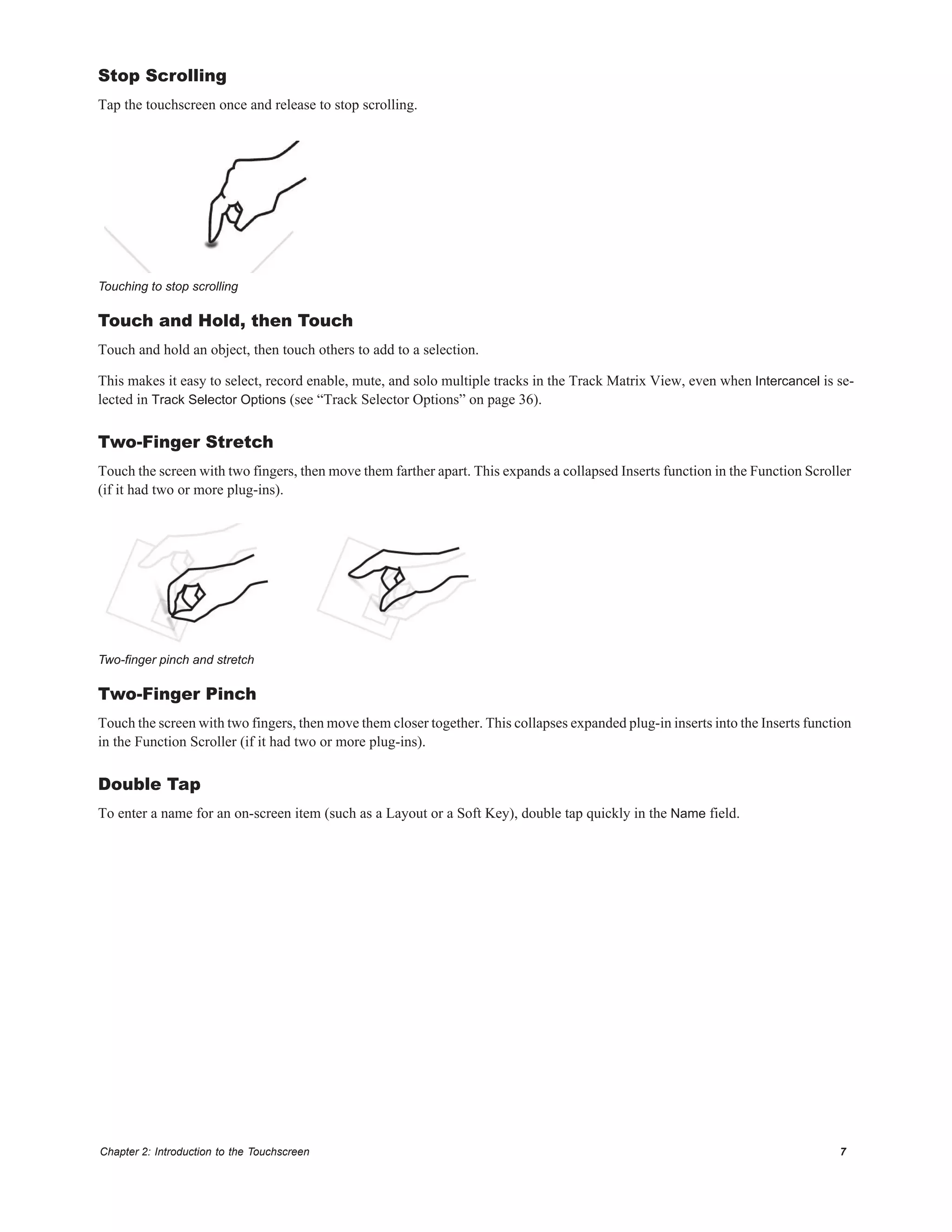 Chapter 2: Introduction to the Touchscreen 7
Stop Scrolling
Tap the touchscreen once and release to stop scrolling.
Touch and Hold, then Touch
Touch and hold an object, then touch others to add to a selection.
This makes it easy to select, record enable, mute, and solo multiple tracks in the Track Matrix View, even when Intercancel is se-
lected in Track Selector Options (see “Track Selector Options” on page 36).
Two-Finger Stretch
Touch the screen with two fingers, then move them farther apart. This expands a collapsed Inserts function in the Function Scroller
(if it had two or more plug-ins).
Two-Finger Pinch
Touch the screen with two fingers, then move them closer together. This collapses expanded plug-in inserts into the Inserts function
in the Function Scroller (if it had two or more plug-ins).
Double Tap
To enter a name for an on-screen item (such as a Layout or a Soft Key), double tap quickly in the Name field.
Touching to stop scrolling
Two-finger pinch and stretch
 