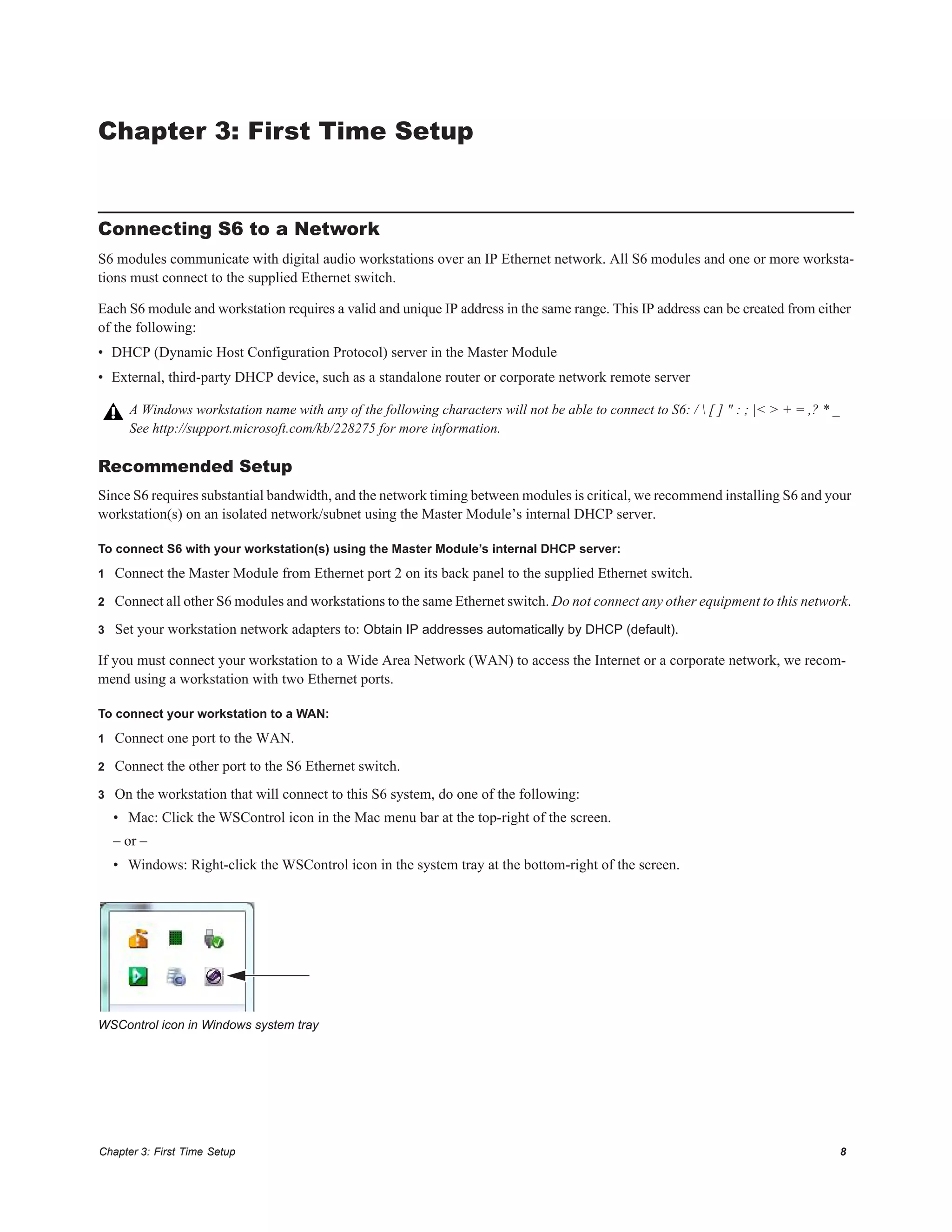 Chapter 3: First Time Setup 8
Chapter 3: First Time Setup
Connecting S6 to a Network
S6 modules communicate with digital audio workstations over an IP Ethernet network. All S6 modules and one or more worksta-
tions must connect to the supplied Ethernet switch.
Each S6 module and workstation requires a valid and unique IP address in the same range. This IP address can be created from either
of the following:
• DHCP (Dynamic Host Configuration Protocol) server in the Master Module
• External, third-party DHCP device, such as a standalone router or corporate network remote server
Recommended Setup
Since S6 requires substantial bandwidth, and the network timing between modules is critical, we recommend installing S6 and your
workstation(s) on an isolated network/subnet using the Master Module’s internal DHCP server.
To connect S6 with your workstation(s) using the Master Module’s internal DHCP server:
1 Connect the Master Module from Ethernet port 2 on its back panel to the supplied Ethernet switch.
2 Connect all other S6 modules and workstations to the same Ethernet switch. Do not connect any other equipment to this network.
3 Set your workstation network adapters to: Obtain IP addresses automatically by DHCP (default).
If you must connect your workstation to a Wide Area Network (WAN) to access the Internet or a corporate network, we recom-
mend using a workstation with two Ethernet ports.
To connect your workstation to a WAN:
1 Connect one port to the WAN.
2 Connect the other port to the S6 Ethernet switch.
3 On the workstation that will connect to this S6 system, do one of the following:
• Mac: Click the WSControl icon in the Mac menu bar at the top-right of the screen.
– or –
• Windows: Right-click the WSControl icon in the system tray at the bottom-right of the screen.
A Windows workstation name with any of the following characters will not be able to connect to S6: /  [ ] " : ; |< > + = ,? * _
See http://support.microsoft.com/kb/228275 for more information.
WSControl icon in Windows system tray
 