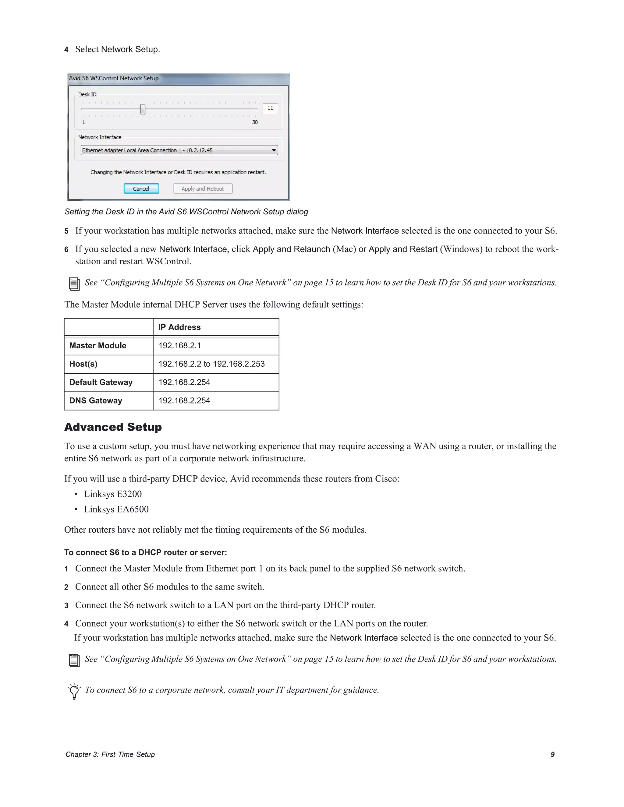 Chapter 3: First Time Setup 9
4 Select Network Setup.
5 If your workstation has multiple networks attached, make sure the Network Interface selected is the one connected to your S6.
6 If you selected a new Network Interface, click Apply and Relaunch (Mac) or Apply and Restart (Windows) to reboot the work-
station and restart WSControl.
The Master Module internal DHCP Server uses the following default settings:
Advanced Setup
To use a custom setup, you must have networking experience that may require accessing a WAN using a router, or installing the
entire S6 network as part of a corporate network infrastructure.
If you will use a third-party DHCP device, Avid recommends these routers from Cisco:
• Linksys E3200
• Linksys EA6500
Other routers have not reliably met the timing requirements of the S6 modules.
To connect S6 to a DHCP router or server:
1 Connect the Master Module from Ethernet port 1 on its back panel to the supplied S6 network switch.
2 Connect all other S6 modules to the same switch.
3 Connect the S6 network switch to a LAN port on the third-party DHCP router.
4 Connect your workstation(s) to either the S6 network switch or the LAN ports on the router.
If your workstation has multiple networks attached, make sure the Network Interface selected is the one connected to your S6.
Setting the Desk ID in the Avid S6 WSControl Network Setup dialog
See “Configuring Multiple S6 Systems on One Network” on page 15 to learn how to set the Desk ID for S6 and your workstations.
IP Address
Master Module 192.168.2.1
Host(s) 192.168.2.2 to 192.168.2.253
Default Gateway 192.168.2.254
DNS Gateway 192.168.2.254
See “Configuring Multiple S6 Systems on One Network” on page 15 to learn how to set the Desk ID for S6 and your workstations.
To connect S6 to a corporate network, consult your IT department for guidance.
 