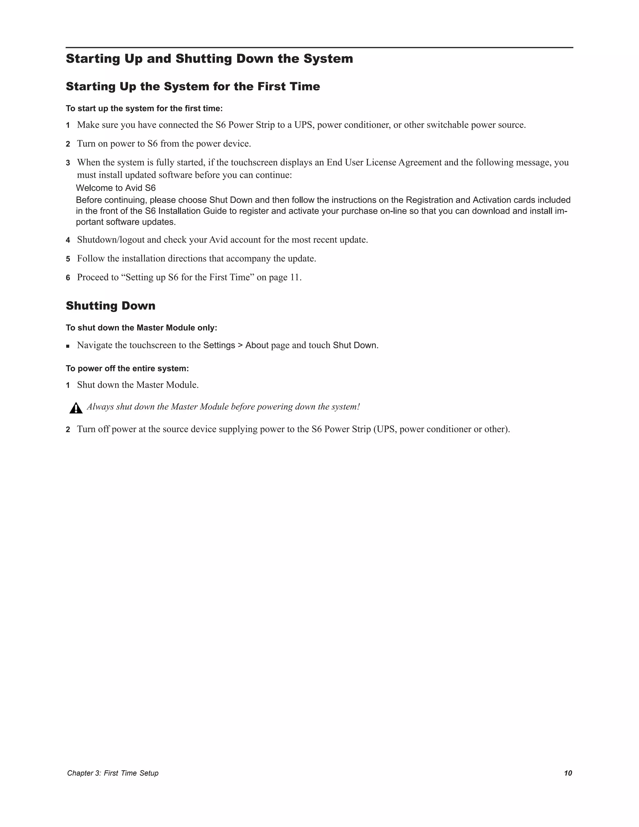 Chapter 3: First Time Setup 10
Starting Up and Shutting Down the System
Starting Up the System for the First Time
To start up the system for the first time:
1 Make sure you have connected the S6 Power Strip to a UPS, power conditioner, or other switchable power source.
2 Turn on power to S6 from the power device.
3 When the system is fully started, if the touchscreen displays an End User License Agreement and the following message, you
must install updated software before you can continue:
Welcome to Avid S6
Before continuing, please choose Shut Down and then follow the instructions on the Registration and Activation cards included
in the front of the S6 Installation Guide to register and activate your purchase on-line so that you can download and install im-
portant software updates.
4 Shutdown/logout and check your Avid account for the most recent update.
5 Follow the installation directions that accompany the update.
6 Proceed to “Setting up S6 for the First Time” on page 11.
Shutting Down
To shut down the Master Module only:
 Navigate the touchscreen to the Settings > About page and touch Shut Down.
To power off the entire system:
1 Shut down the Master Module.
2 Turn off power at the source device supplying power to the S6 Power Strip (UPS, power conditioner or other).
Always shut down the Master Module before powering down the system!
 